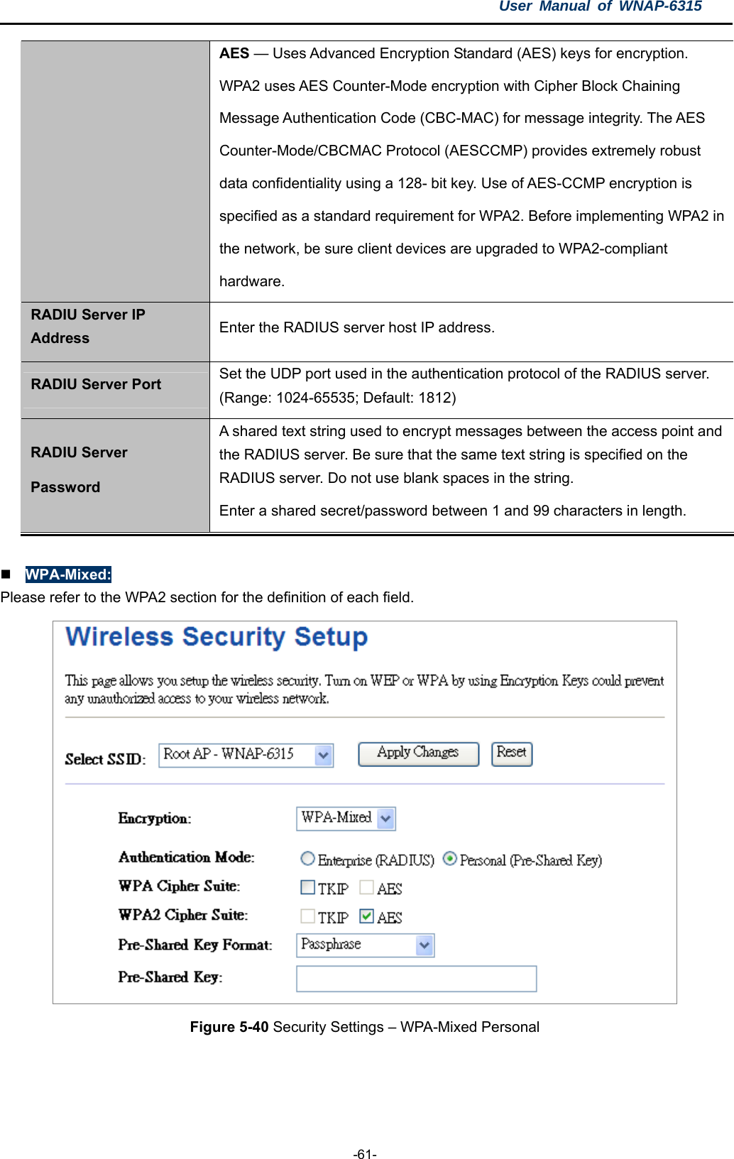 User Manual of WNAP-6315  -61- AES — Uses Advanced Encryption Standard (AES) keys for encryption.   WPA2 uses AES Counter-Mode encryption with Cipher Block Chaining   Message Authentication Code (CBC-MAC) for message integrity. The AES   Counter-Mode/CBCMAC Protocol (AESCCMP) provides extremely robust   data confidentiality using a 128- bit key. Use of AES-CCMP encryption is   specified as a standard requirement for WPA2. Before implementing WPA2 in the network, be sure client devices are upgraded to WPA2-compliant   hardware. RADIU Server IP Address  Enter the RADIUS server host IP address. RADIU Server Port  Set the UDP port used in the authentication protocol of the RADIUS server. (Range: 1024-65535; Default: 1812) RADIU Server Password A shared text string used to encrypt messages between the access point and the RADIUS server. Be sure that the same text string is specified on the RADIUS server. Do not use blank spaces in the string. Enter a shared secret/password between 1 and 99 characters in length.   WPA-Mixed: Please refer to the WPA2 section for the definition of each field.  Figure 5-40 Security Settings – WPA-Mixed Personal  