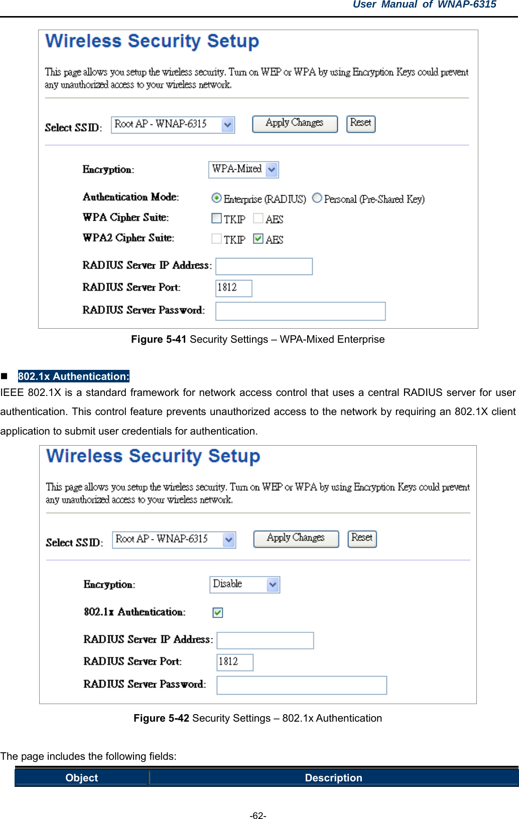 User Manual of WNAP-6315  -62-  Figure 5-41 Security Settings – WPA-Mixed Enterprise   802.1x Authentication: IEEE 802.1X is a standard framework for network access control that uses a central RADIUS server for user authentication. This control feature prevents unauthorized access to the network by requiring an 802.1X client application to submit user credentials for authentication.  Figure 5-42 Security Settings – 802.1x Authentication  The page includes the following fields: Object  Description 