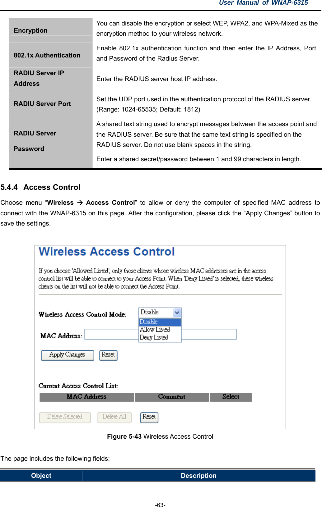 User Manual of WNAP-6315  -63- Encryption You can disable the encryption or select WEP, WPA2, and WPA-Mixed as the encryption method to your wireless network. 802.1x Authentication Enable 802.1x authentication function and then enter the IP Address, Port, and Password of the Radius Server. RADIU Server IP Address  Enter the RADIUS server host IP address. RADIU Server Port  Set the UDP port used in the authentication protocol of the RADIUS server. (Range: 1024-65535; Default: 1812) RADIU Server Password A shared text string used to encrypt messages between the access point and the RADIUS server. Be sure that the same text string is specified on the RADIUS server. Do not use blank spaces in the string. Enter a shared secret/password between 1 and 99 characters in length.  5.4.4  Access Control Choose menu “Wireless   Access Control” to allow or deny the computer of specified MAC address to connect with the WNAP-6315 on this page. After the configuration, please click the “Apply Changes” button to save the settings.   Figure 5-43 Wireless Access Control  The page includes the following fields: Object  Description 