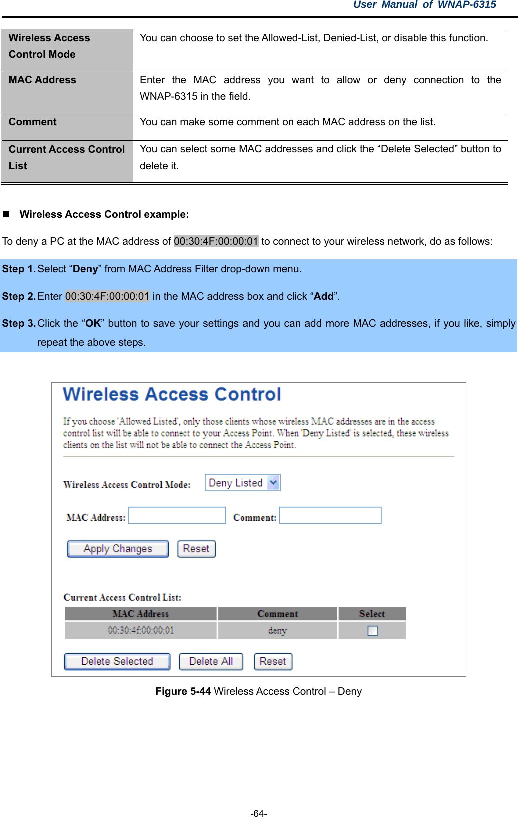 User Manual of WNAP-6315  -64- Wireless Access Control Mode You can choose to set the Allowed-List, Denied-List, or disable this function. MAC Address  Enter the MAC address you want to allow or deny connection to the WNAP-6315 in the field. Comment  You can make some comment on each MAC address on the list. Current Access Control List You can select some MAC addresses and click the “Delete Selected” button to delete it.   Wireless Access Control example: To deny a PC at the MAC address of 00:30:4F:00:00:01 to connect to your wireless network, do as follows: Step 1. Select “Deny” from MAC Address Filter drop-down menu. Step 2. Enter 00:30:4F:00:00:01 in the MAC address box and click “Add”. Step 3. Click the “OK” button to save your settings and you can add more MAC addresses, if you like, simply repeat the above steps.   Figure 5-44 Wireless Access Control – Deny  