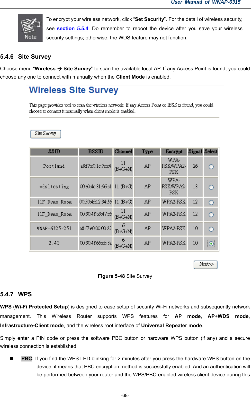 User Manual of WNAP-6315  -68-  To encrypt your wireless network, click “Set Security”. For the detail of wireless security, see  section 5.5.4. Do remember to reboot the device after you save your wireless security settings; otherwise, the WDS feature may not function.  5.4.6  Site Survey Choose menu “Wireless  Site Survey” to scan the available local AP. If any Access Point is found, you could choose any one to connect with manually when the Client Mode is enabled.  Figure 5-48 Site Survey  5.4.7  WPS WPS (Wi-Fi Protected Setup) is designed to ease setup of security Wi-Fi networks and subsequently network management. This Wireless Router supports WPS features for AP mode,  AP+WDS mode, Infrastructure-Client mode, and the wireless root interface of Universal Repeater mode. Simply enter a PIN code or press the software PBC button or hardware WPS button (if any) and a secure wireless connection is established.      PBC: If you find the WPS LED blinking for 2 minutes after you press the hardware WPS button on the device, it means that PBC encryption method is successfully enabled. And an authentication will be performed between your router and the WPS/PBC-enabled wireless client device during this 