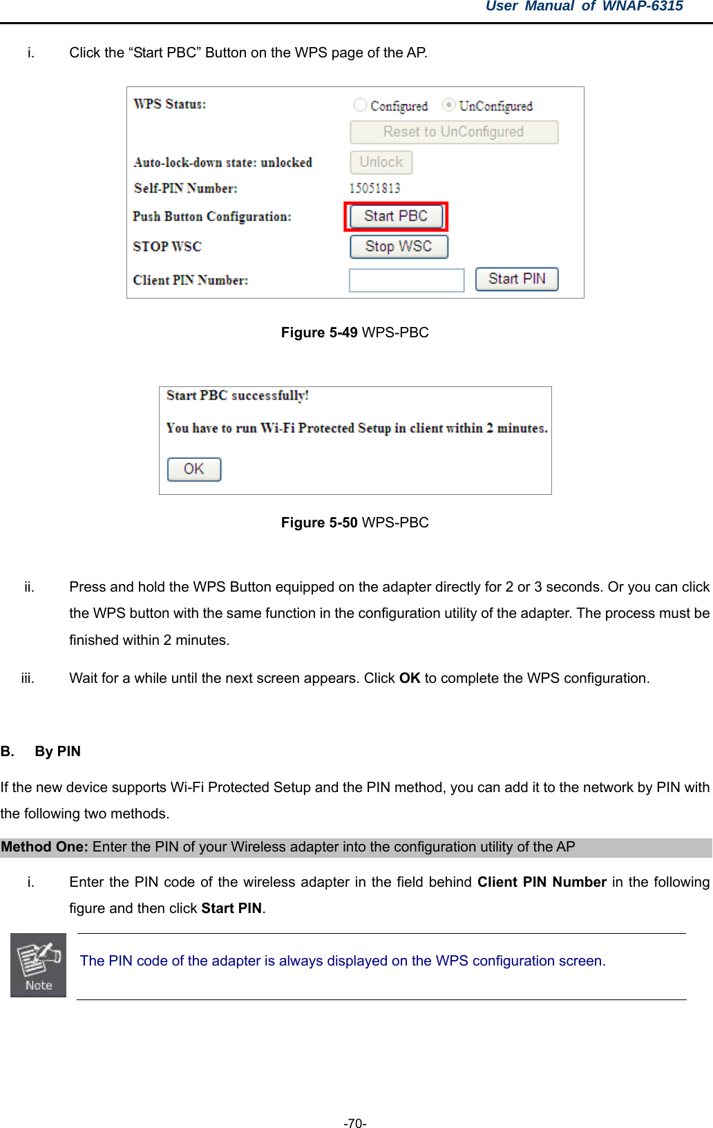 User Manual of WNAP-6315  -70- i.  Click the “Start PBC” Button on the WPS page of the AP.  Figure 5-49 WPS-PBC   Figure 5-50 WPS-PBC  ii.  Press and hold the WPS Button equipped on the adapter directly for 2 or 3 seconds. Or you can click the WPS button with the same function in the configuration utility of the adapter. The process must be finished within 2 minutes. iii.  Wait for a while until the next screen appears. Click OK to complete the WPS configuration.  B. By PIN If the new device supports Wi-Fi Protected Setup and the PIN method, you can add it to the network by PIN with the following two methods. Method One: Enter the PIN of your Wireless adapter into the configuration utility of the AP i.  Enter the PIN code of the wireless adapter in the field behind Client PIN Number in the following figure and then click Start PIN.  The PIN code of the adapter is always displayed on the WPS configuration screen. 