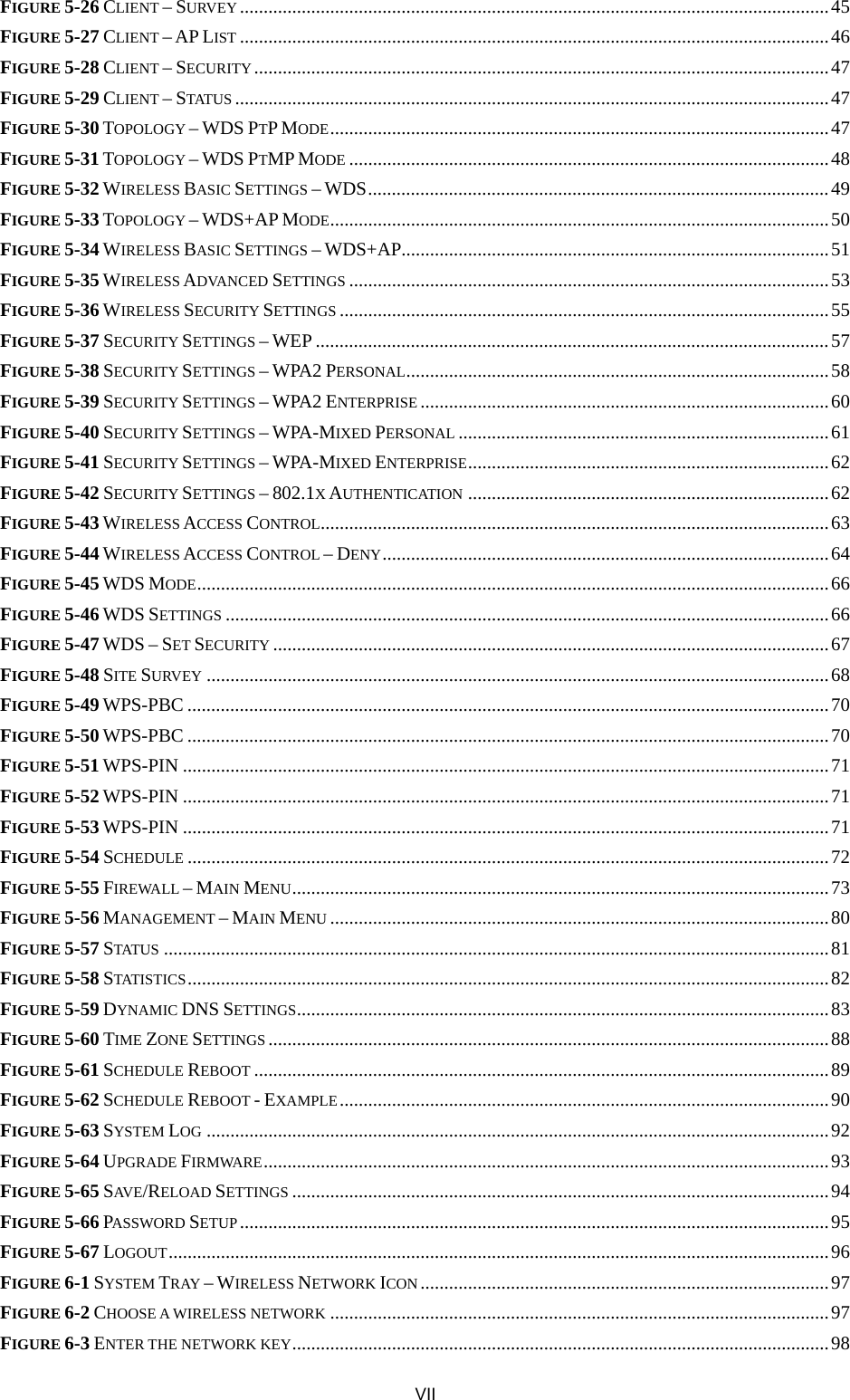  FIGURE 5-26 CLIENT – SURVEY ............................................................................................................................45 FIGURE 5-27 CLIENT – AP LIST ............................................................................................................................46 FIGURE 5-28 CLIENT – SECURITY.........................................................................................................................47 FIGURE 5-29 CLIENT – STATUS .............................................................................................................................47 FIGURE 5-30 TOPOLOGY – WDS PTP MODE.........................................................................................................47 FIGURE 5-31 TOPOLOGY – WDS PTMP MODE .....................................................................................................48 FIGURE 5-32 WIRELESS BASIC SETTINGS – WDS.................................................................................................49 FIGURE 5-33 TOPOLOGY – WDS+AP MODE.........................................................................................................50 FIGURE 5-34 WIRELESS BASIC SETTINGS – WDS+AP..........................................................................................51 FIGURE 5-35 WIRELESS ADVANCED SETTINGS .....................................................................................................53 FIGURE 5-36 WIRELESS SECURITY SETTINGS .......................................................................................................55 FIGURE 5-37 SECURITY SETTINGS – WEP ............................................................................................................57 FIGURE 5-38 SECURITY SETTINGS – WPA2 PERSONAL.........................................................................................58 FIGURE 5-39 SECURITY SETTINGS – WPA2 ENTERPRISE ......................................................................................60 FIGURE 5-40 SECURITY SETTINGS – WPA-MIXED PERSONAL ..............................................................................61 FIGURE 5-41 SECURITY SETTINGS – WPA-MIXED ENTERPRISE............................................................................62 FIGURE 5-42 SECURITY SETTINGS – 802.1X AUTHENTICATION ............................................................................62 FIGURE 5-43 WIRELESS ACCESS CONTROL...........................................................................................................63 FIGURE 5-44 WIRELESS ACCESS CONTROL – DENY..............................................................................................64 FIGURE 5-45 WDS MODE.....................................................................................................................................66 FIGURE 5-46 WDS SETTINGS ...............................................................................................................................66 FIGURE 5-47 WDS – SET SECURITY .....................................................................................................................67 FIGURE 5-48 SITE SURVEY ...................................................................................................................................68 FIGURE 5-49 WPS-PBC .......................................................................................................................................70 FIGURE 5-50 WPS-PBC .......................................................................................................................................70 FIGURE 5-51 WPS-PIN ........................................................................................................................................71 FIGURE 5-52 WPS-PIN ........................................................................................................................................71 FIGURE 5-53 WPS-PIN ........................................................................................................................................71 FIGURE 5-54 SCHEDULE .......................................................................................................................................72 FIGURE 5-55 FIREWALL – MAIN MENU.................................................................................................................73 FIGURE 5-56 MANAGEMENT – MAIN MENU .........................................................................................................80 FIGURE 5-57 STATUS ............................................................................................................................................81 FIGURE 5-58 STATISTICS .......................................................................................................................................82 FIGURE 5-59 DYNAMIC DNS SETTINGS................................................................................................................83 FIGURE 5-60 TIME ZONE SETTINGS ......................................................................................................................88 FIGURE 5-61 SCHEDULE REBOOT .........................................................................................................................89 FIGURE 5-62 SCHEDULE REBOOT - EXAMPLE.......................................................................................................90 FIGURE 5-63 SYSTEM LOG ...................................................................................................................................92 FIGURE 5-64 UPGRADE FIRMWARE.......................................................................................................................93 FIGURE 5-65 SAVE/RELOAD SETTINGS .................................................................................................................94 FIGURE 5-66 PASSWORD SETUP............................................................................................................................95 FIGURE 5-67 LOGOUT...........................................................................................................................................96 FIGURE 6-1 SYSTEM TRAY – WIRELESS NETWORK ICON......................................................................................97 FIGURE 6-2 CHOOSE A WIRELESS NETWORK .........................................................................................................97 FIGURE 6-3 ENTER THE NETWORK KEY.................................................................................................................98 VII 