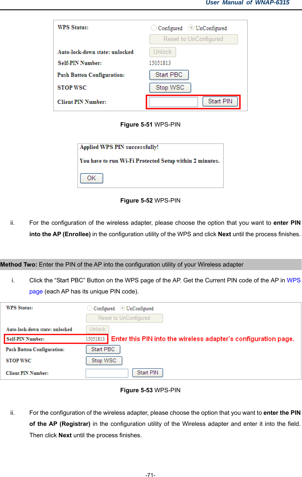 User Manual of WNAP-6315  -71-  Figure 5-51 WPS-PIN   Figure 5-52 WPS-PIN  ii.  For the configuration of the wireless adapter, please choose the option that you want to enter PIN into the AP (Enrollee) in the configuration utility of the WPS and click Next until the process finishes.  Method Two: Enter the PIN of the AP into the configuration utility of your Wireless adapter i.  Click the “Start PBC” Button on the WPS page of the AP. Get the Current PIN code of the AP in WPS page (each AP has its unique PIN code).  Figure 5-53 WPS-PIN  ii.  For the configuration of the wireless adapter, please choose the option that you want to enter the PIN of the AP (Registrar) in the configuration utility of the Wireless adapter and enter it into the field. Then click Next until the process finishes.  