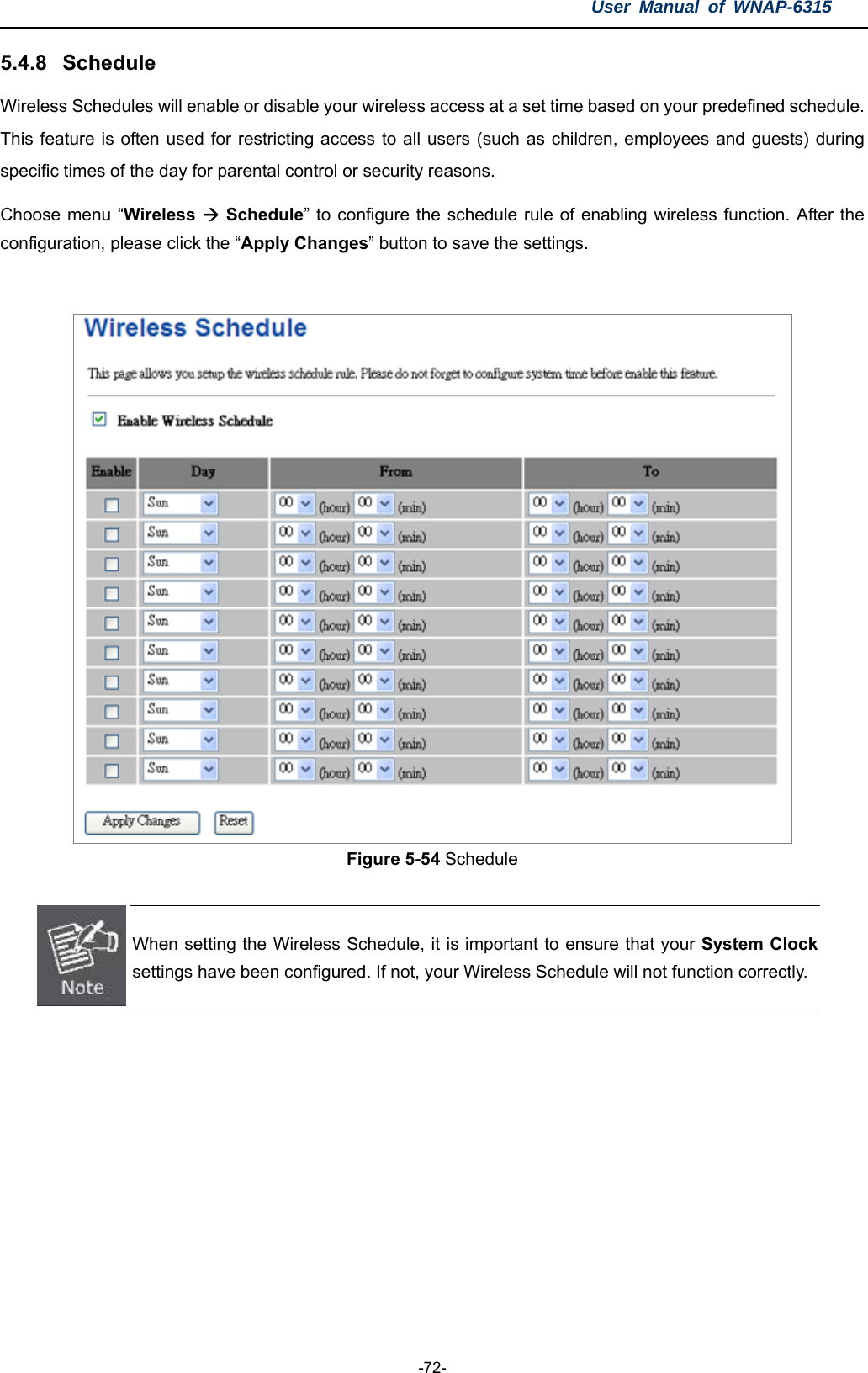 User Manual of WNAP-6315  -72- 5.4.8  Schedule Wireless Schedules will enable or disable your wireless access at a set time based on your predefined schedule. This feature is often used for restricting access to all users (such as children, employees and guests) during specific times of the day for parental control or security reasons. Choose menu “Wireless  Schedule” to configure the schedule rule of enabling wireless function. After the configuration, please click the “Apply Changes” button to save the settings.   Figure 5-54 Schedule   When setting the Wireless Schedule, it is important to ensure that your System Clocksettings have been configured. If not, your Wireless Schedule will not function correctly. 