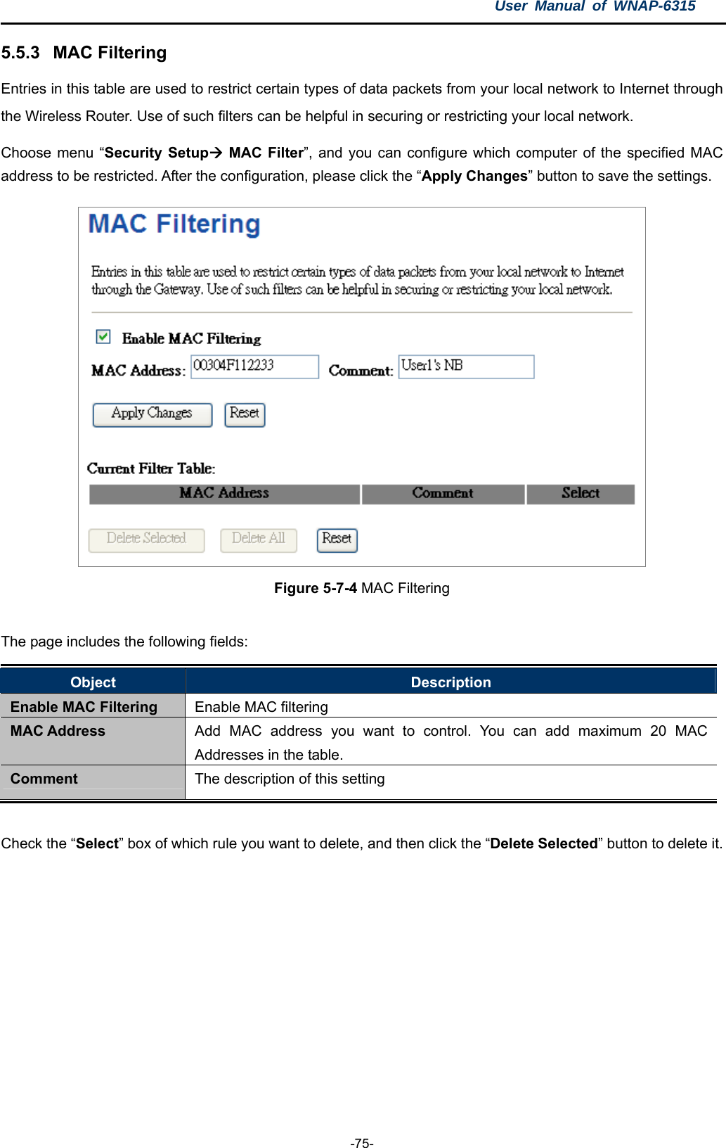 User Manual of WNAP-6315  -75- 5.5.3  MAC Filtering Entries in this table are used to restrict certain types of data packets from your local network to Internet through the Wireless Router. Use of such filters can be helpful in securing or restricting your local network. Choose menu “Security Setup MAC Filter”, and you can configure which computer of the specified MAC address to be restricted. After the configuration, please click the “Apply Changes” button to save the settings.  Figure 5-7-4 MAC Filtering  The page includes the following fields: Object  Description Enable MAC Filtering  Enable MAC filtering MAC Address  Add MAC address you want to control. You can add maximum 20 MAC Addresses in the table. Comment  The description of this setting  Check the “Select” box of which rule you want to delete, and then click the “Delete Selected” button to delete it.  