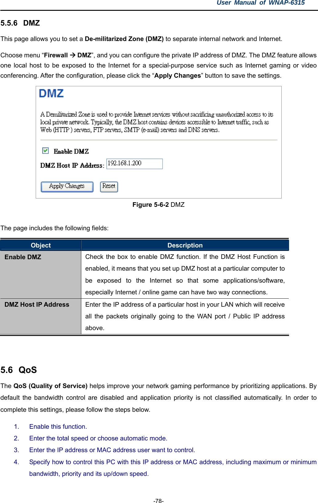 User Manual of WNAP-6315  -78- 5.5.6  DMZ This page allows you to set a De-militarized Zone (DMZ) to separate internal network and Internet. Choose menu “Firewall  DMZ”, and you can configure the private IP address of DMZ. The DMZ feature allows one local host to be exposed to the Internet for a special-purpose service such as Internet gaming or video conferencing. After the configuration, please click the “Apply Changes” button to save the settings.  Figure 5-6-2 DMZ  The page includes the following fields: Object  Description Enable DMZ  Check the box to enable DMZ function. If the DMZ Host Function is enabled, it means that you set up DMZ host at a particular computer to be exposed to the Internet so that some applications/software, especially Internet / online game can have two way connections. DMZ Host IP Address  Enter the IP address of a particular host in your LAN which will receive all the packets originally going to the WAN port / Public IP address above.   5.6  QoS The QoS (Quality of Service) helps improve your network gaming performance by prioritizing applications. By default the bandwidth control are disabled and application priority is not classified automatically. In order to complete this settings, please follow the steps below. 1.  Enable this function. 2.  Enter the total speed or choose automatic mode. 3.  Enter the IP address or MAC address user want to control. 4.  Specify how to control this PC with this IP address or MAC address, including maximum or minimum bandwidth, priority and its up/down speed. 