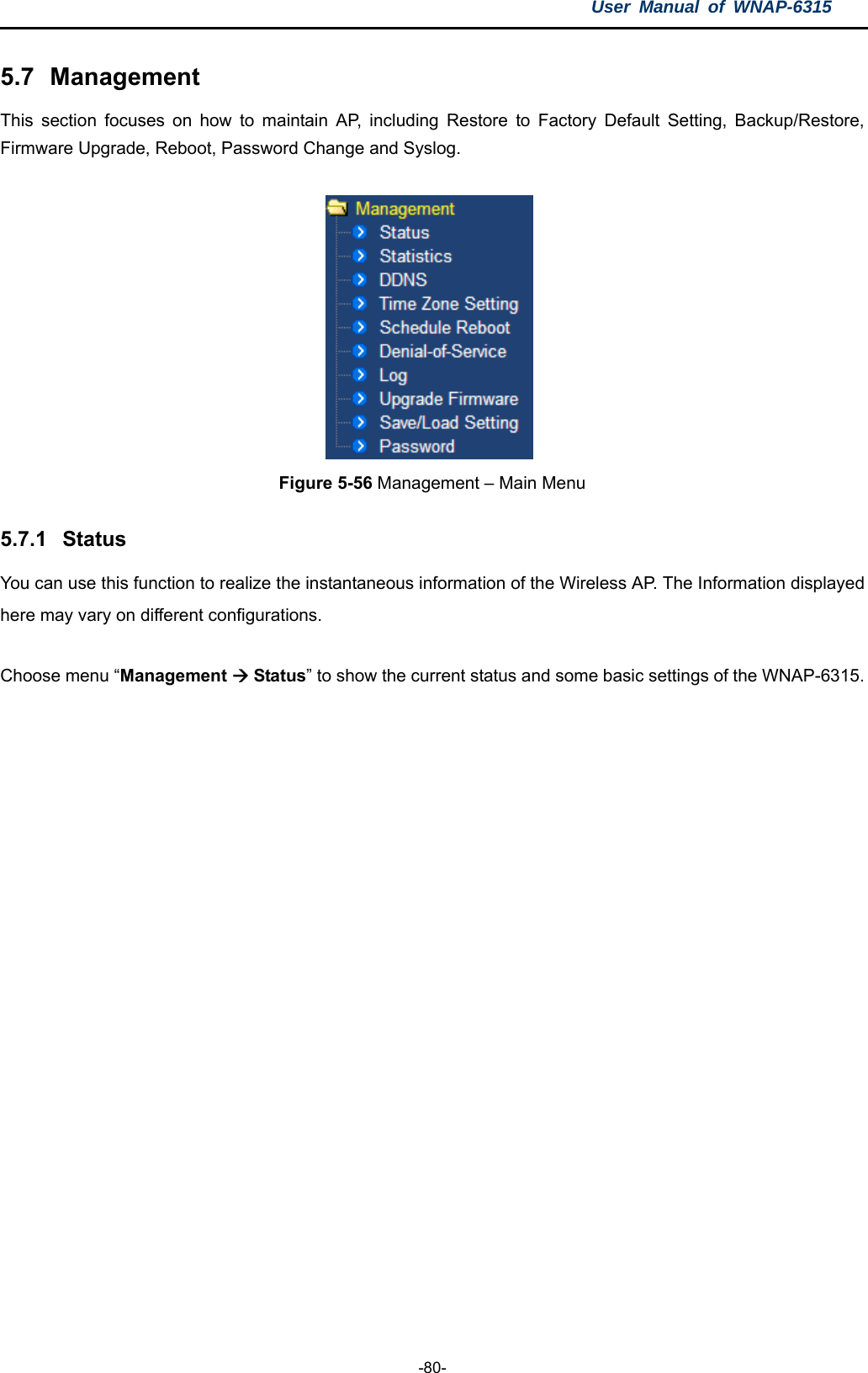 User Manual of WNAP-6315  -80- 5.7  Management This section focuses on how to maintain AP, including Restore to Factory Default Setting, Backup/Restore, Firmware Upgrade, Reboot, Password Change and Syslog.              Figure 5-56 Management – Main Menu  5.7.1  Status You can use this function to realize the instantaneous information of the Wireless AP. The Information displayed here may vary on different configurations. Choose menu “Management  Status” to show the current status and some basic settings of the WNAP-6315. 