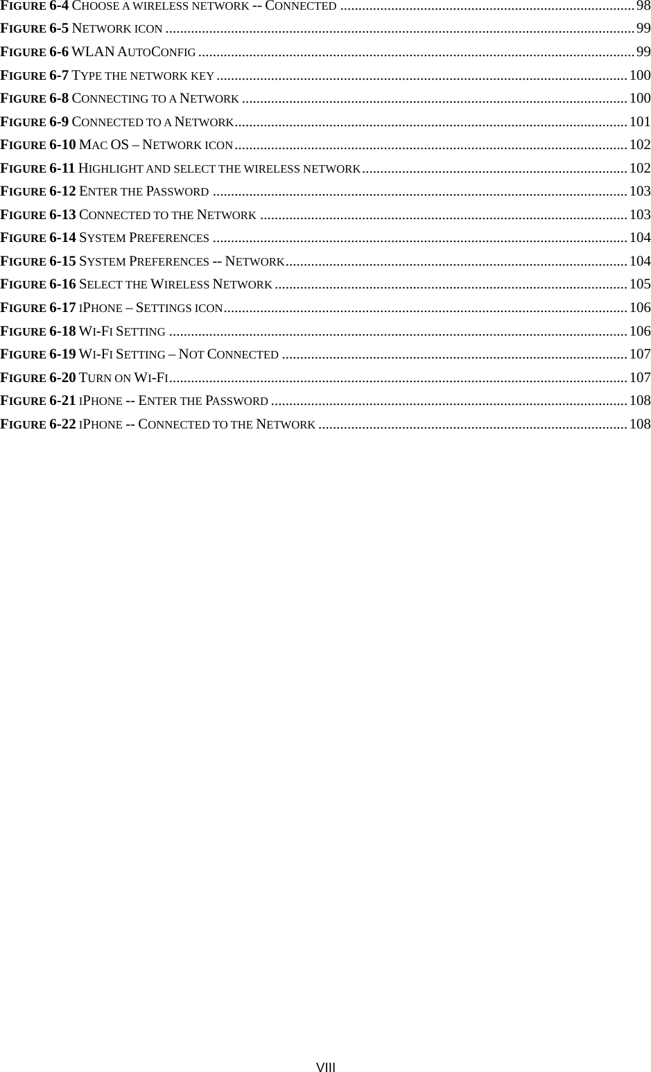  VIII FIGURE 6-4 CHOOSE A WIRELESS NETWORK -- CONNECTED .................................................................................98 FIGURE 6-5 NETWORK ICON .................................................................................................................................99 FIGURE 6-6 WLAN AUTOCONFIG ........................................................................................................................99 FIGURE 6-7 TYPE THE NETWORK KEY .................................................................................................................100 FIGURE 6-8 CONNECTING TO A NETWORK ..........................................................................................................100 FIGURE 6-9 CONNECTED TO A NETWORK............................................................................................................101 FIGURE 6-10 MAC OS – NETWORK ICON............................................................................................................102 FIGURE 6-11 HIGHLIGHT AND SELECT THE WIRELESS NETWORK.........................................................................102 FIGURE 6-12 ENTER THE PASSWORD ..................................................................................................................103 FIGURE 6-13 CONNECTED TO THE NETWORK .....................................................................................................103 FIGURE 6-14 SYSTEM PREFERENCES ..................................................................................................................104 FIGURE 6-15 SYSTEM PREFERENCES -- NETWORK..............................................................................................104 FIGURE 6-16 SELECT THE WIRELESS NETWORK .................................................................................................105 FIGURE 6-17 IPHONE – SETTINGS ICON...............................................................................................................106 FIGURE 6-18 WI-FI SETTING ..............................................................................................................................106 FIGURE 6-19 WI-FI SETTING – NOT CONNECTED ...............................................................................................107 FIGURE 6-20 TURN ON WI-FI..............................................................................................................................107 FIGURE 6-21 IPHONE -- ENTER THE PASSWORD ..................................................................................................108 FIGURE 6-22 IPHONE -- CONNECTED TO THE NETWORK .....................................................................................108 