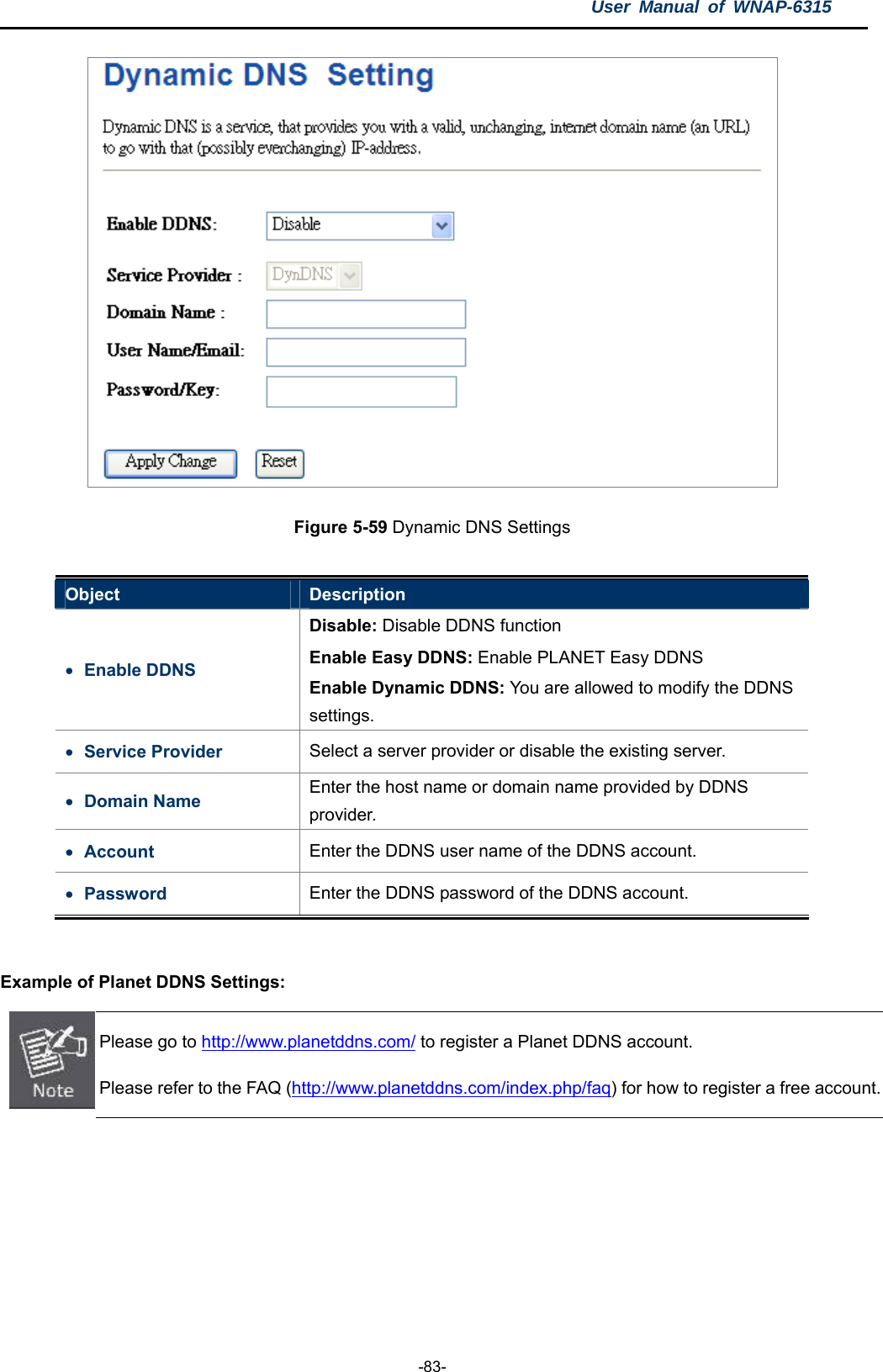 User Manual of WNAP-6315  -83-  Figure 5-59 Dynamic DNS Settings  Object  Description  Enable DDNS Disable: Disable DDNS function Enable Easy DDNS: Enable PLANET Easy DDNS Enable Dynamic DDNS: You are allowed to modify the DDNS settings.  Service Provider  Select a server provider or disable the existing server.  Domain Name  Enter the host name or domain name provided by DDNS provider.  Account  Enter the DDNS user name of the DDNS account.  Password  Enter the DDNS password of the DDNS account.  Example of Planet DDNS Settings:    Please go to http://www.planetddns.com/ to register a Planet DDNS account. Please refer to the FAQ (http://www.planetddns.com/index.php/faq) for how to register a free account. 