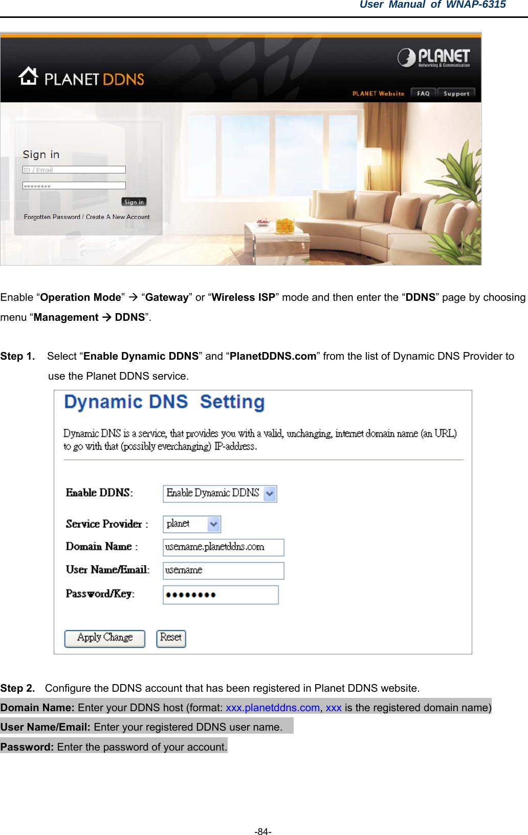 User Manual of WNAP-6315  -84-   Enable “Operation Mode”  “Gateway” or “Wireless ISP” mode and then enter the “DDNS” page by choosing menu “Management  DDNS”.   Step 1.   Select “Enable Dynamic DDNS” and “PlanetDDNS.com” from the list of Dynamic DNS Provider to   use the Planet DDNS service.   Step 2.  Configure the DDNS account that has been registered in Planet DDNS website. Domain Name: Enter your DDNS host (format: xxx.planetddns.com, xxx is the registered domain name) User Name/Email: Enter your registered DDNS user name.     Password: Enter the password of your account.                                   