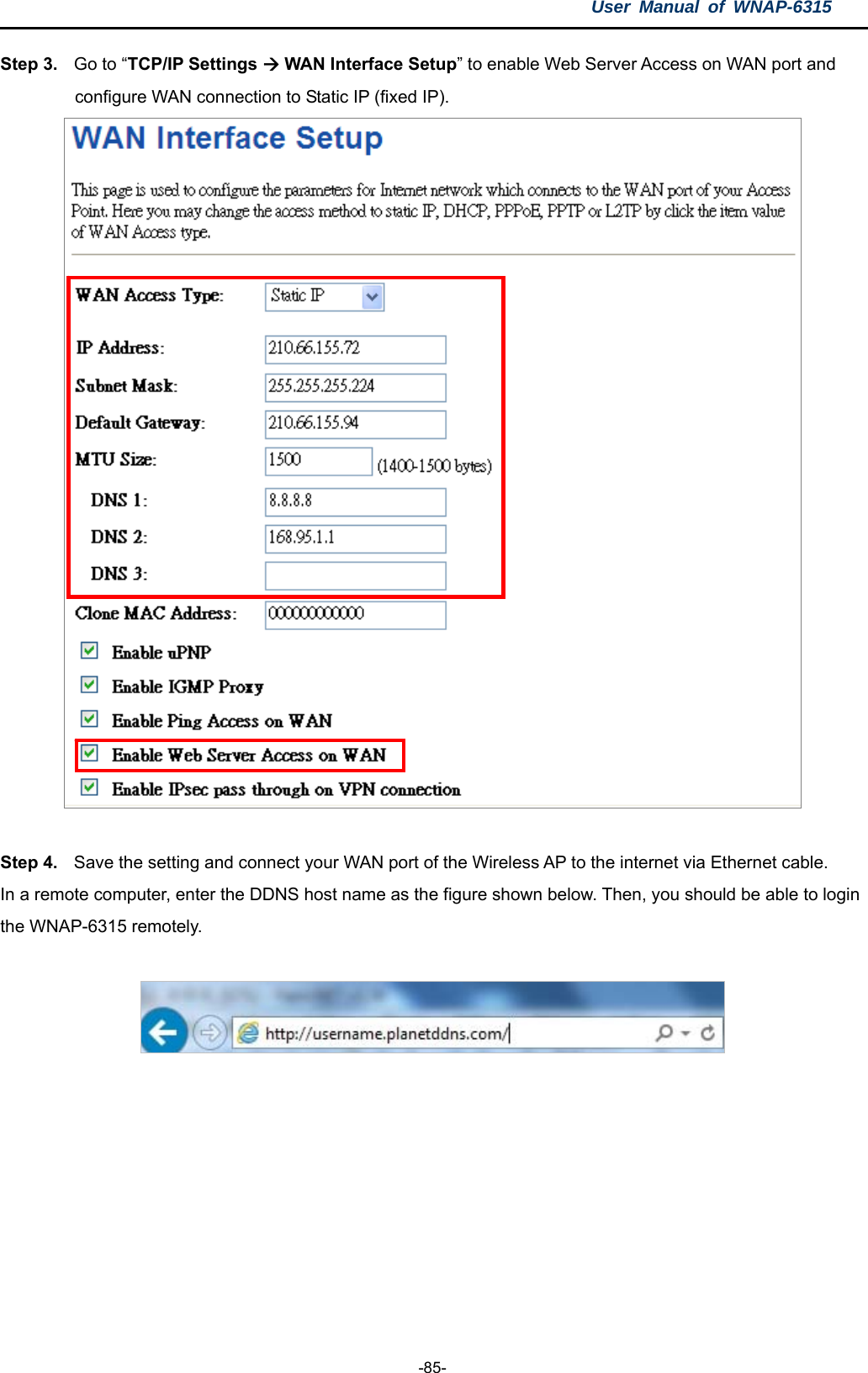 User Manual of WNAP-6315  -85- Step 3.  Go to “TCP/IP Settings  WAN Interface Setup” to enable Web Server Access on WAN port and configure WAN connection to Static IP (fixed IP).     Step 4.  Save the setting and connect your WAN port of the Wireless AP to the internet via Ethernet cable. In a remote computer, enter the DDNS host name as the figure shown below. Then, you should be able to login the WNAP-6315 remotely.    