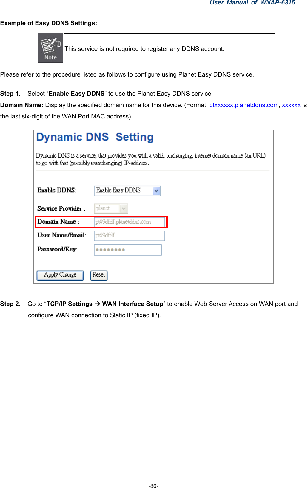 User Manual of WNAP-6315  -86- Example of Easy DDNS Settings:    This service is not required to register any DDNS account. Please refer to the procedure listed as follows to configure using Planet Easy DDNS service. Step 1.   Select “Enable Easy DDNS” to use the Planet Easy DDNS service.   Domain Name: Display the specified domain name for this device. (Format: ptxxxxxx.planetddns.com, xxxxxx is the last six-digit of the WAN Port MAC address)   Step 2.   Go to “TCP/IP Settings  WAN Interface Setup” to enable Web Server Access on WAN port and   configure WAN connection to Static IP (fixed IP).   