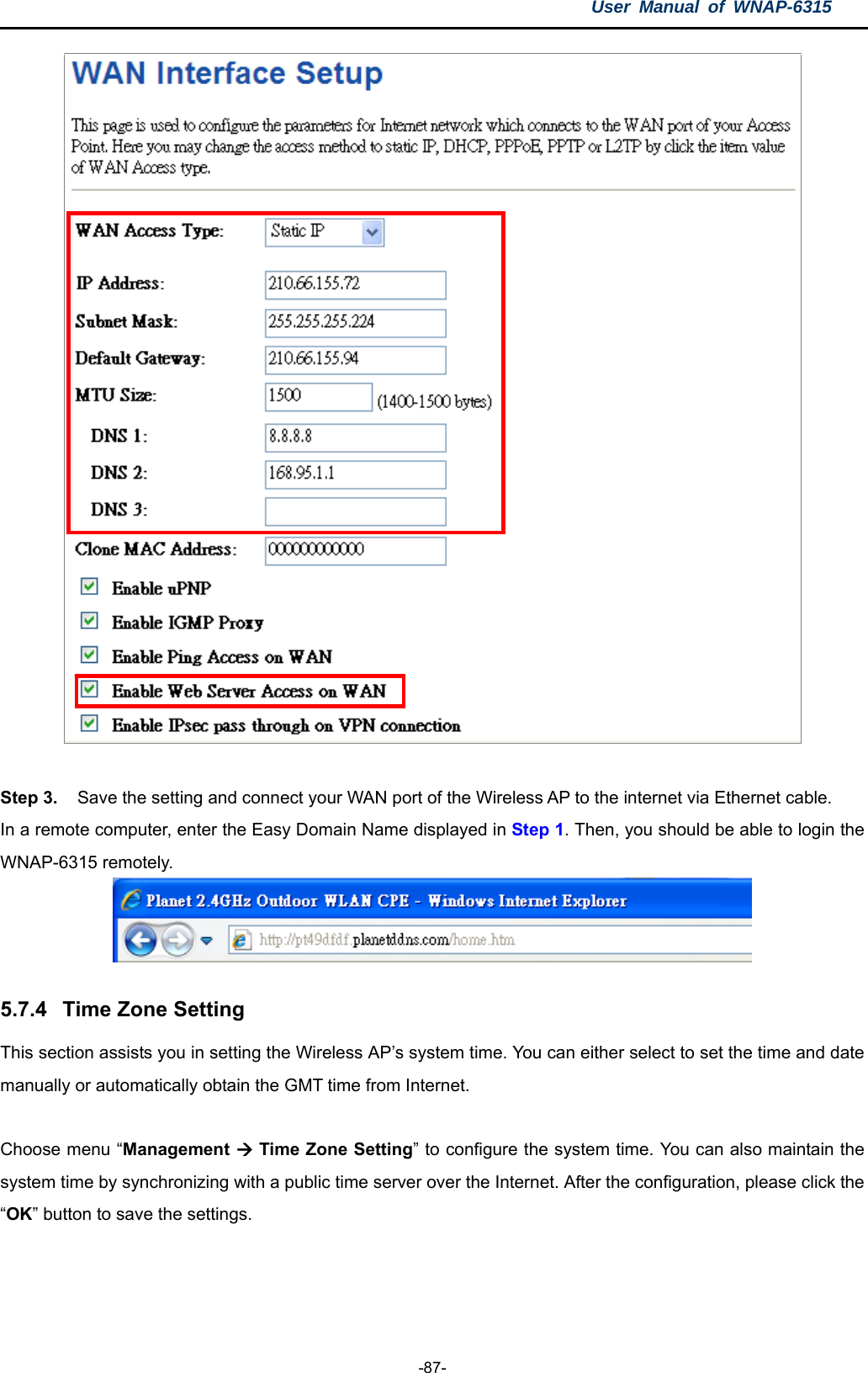 User Manual of WNAP-6315  -87-   Step 3.     Save the setting and connect your WAN port of the Wireless AP to the internet via Ethernet cable. In a remote computer, enter the Easy Domain Name displayed in Step 1. Then, you should be able to login the WNAP-6315 remotely.   5.7.4  Time Zone Setting This section assists you in setting the Wireless AP’s system time. You can either select to set the time and date manually or automatically obtain the GMT time from Internet.  Choose menu “Management  Time Zone Setting” to configure the system time. You can also maintain the system time by synchronizing with a public time server over the Internet. After the configuration, please click the “OK” button to save the settings.  