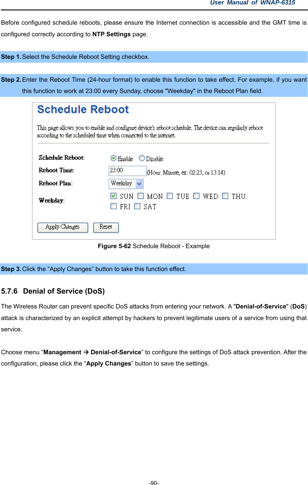 User Manual of WNAP-6315  -90- Before configured schedule reboots, please ensure the Internet connection is accessible and the GMT time is configured correctly according to NTP Settings page.  Step 1. Select the Schedule Reboot Setting checkbox.  Step 2. Enter the Reboot Time (24-hour format) to enable this function to take effect. For example, if you want this function to work at 23:00 every Sunday, choose &quot;Weekday&quot; in the Reboot Plan field.  Figure 5-62 Schedule Reboot - Example  Step 3. Click the “Apply Changes” button to take this function effect.  5.7.6  Denial of Service (DoS) The Wireless Router can prevent specific DoS attacks from entering your network. A &quot;Denial-of-Service&quot; (DoS) attack is characterized by an explicit attempt by hackers to prevent legitimate users of a service from using that service.  Choose menu “Management  Denial-of-Service” to configure the settings of DoS attack prevention. After the configuration, please click the “Apply Changes” button to save the settings. 