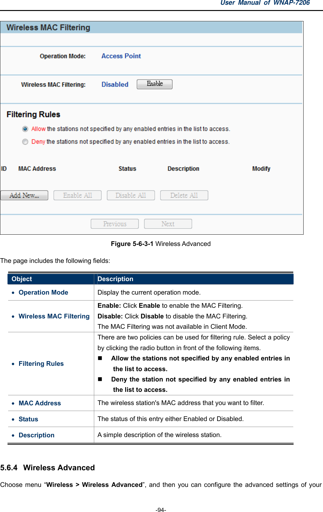 User Manual of WNAP-7206  -94-  Figure 5-6-3-1 Wireless Advanced The page includes the following fields: Object  Description  Operation Mode    Display the current operation mode.  Wireless MAC Filtering Enable: Click Enable to enable the MAC Filtering. Disable: Click Disable to disable the MAC Filtering. The MAC Filtering was not available in Client Mode.  Filtering Rules There are two policies can be used for filtering rule. Select a policy by clicking the radio button in front of the following items.  Allow the stations not specified by any enabled entries in the list to access.  Deny the station not specified by any enabled entries in the list to access.  MAC Address  The wireless station&apos;s MAC address that you want to filter.  Status  The status of this entry either Enabled or Disabled.  Description  A simple description of the wireless station.  5.6.4  Wireless Advanced Choose menu “Wireless &gt; Wireless Advanced”, and then you can configure the advanced settings of your 