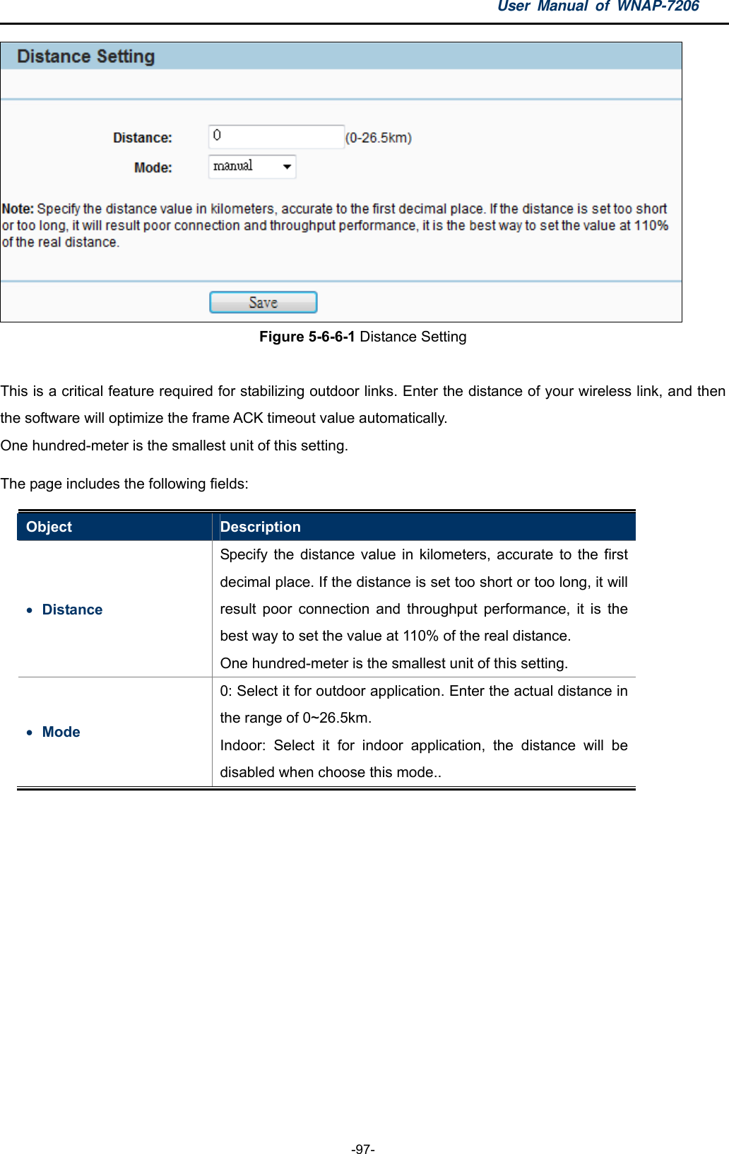 User Manual of WNAP-7206  -97-  Figure 5-6-6-1 Distance Setting  This is a critical feature required for stabilizing outdoor links. Enter the distance of your wireless link, and then the software will optimize the frame ACK timeout value automatically. One hundred-meter is the smallest unit of this setting. The page includes the following fields: Object  Description  Distance  Specify the distance value in kilometers, accurate to the first decimal place. If the distance is set too short or too long, it will result poor connection and throughput performance, it is the best way to set the value at 110% of the real distance. One hundred-meter is the smallest unit of this setting.  Mode 0: Select it for outdoor application. Enter the actual distance in the range of 0~26.5km. Indoor: Select it for indoor application, the distance will be disabled when choose this mode..  