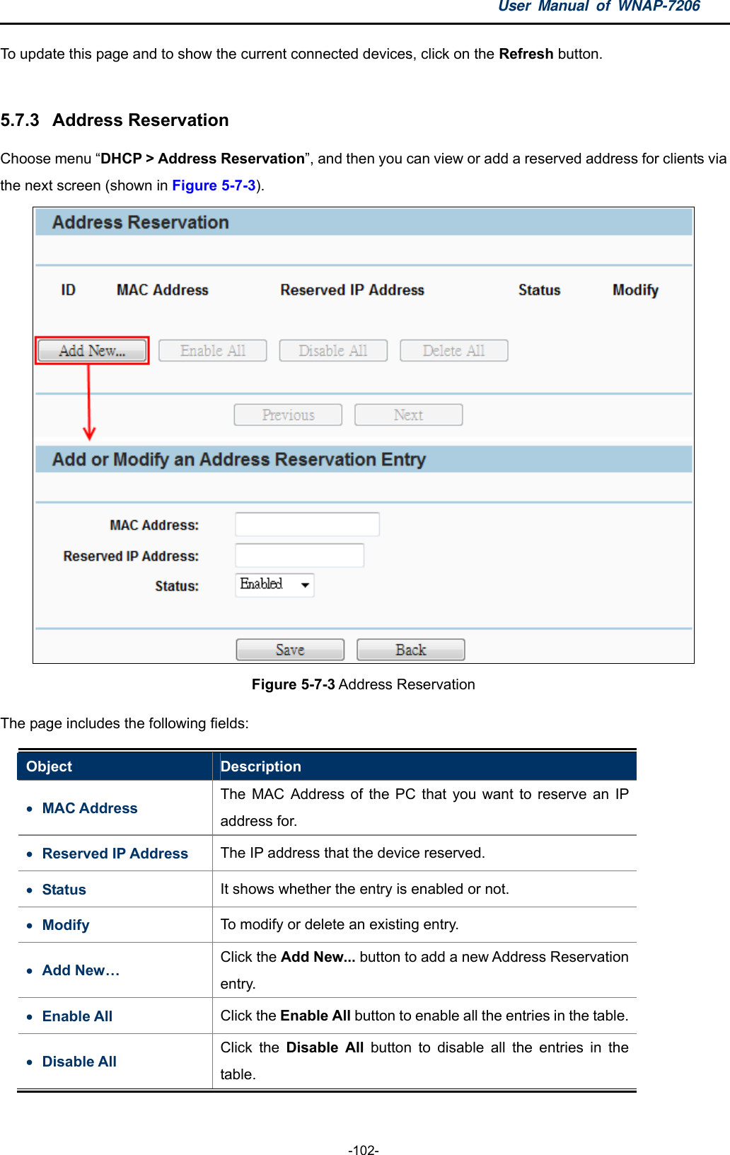 User Manual of WNAP-7206  -102- To update this page and to show the current connected devices, click on the Refresh button.  5.7.3  Address Reservation Choose menu “DHCP &gt; Address Reservation”, and then you can view or add a reserved address for clients via the next screen (shown in Figure 5-7-3).  Figure 5-7-3 Address Reservation The page includes the following fields: Object  Description  MAC Address   The MAC Address of the PC that you want to reserve an IP address for.  Reserved IP Address  The IP address that the device reserved.  Status  It shows whether the entry is enabled or not.  Modify  To modify or delete an existing entry.  Add New… Click the Add New... button to add a new Address Reservation entry.  Enable All  Click the Enable All button to enable all the entries in the table.  Disable All Click the Disable All button to disable all the entries in the table. 