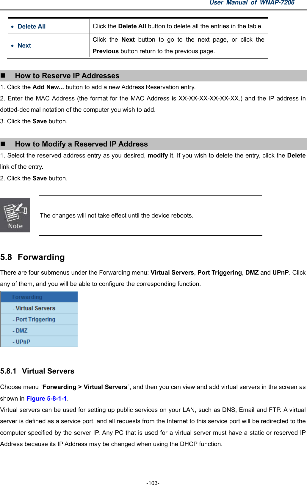 User Manual of WNAP-7206  -103-  Delete All  Click the Delete All button to delete all the entries in the table.  Next Click the Next  button to go to the next page, or click the Previous button return to the previous page.   How to Reserve IP Addresses 1. Click the Add New... button to add a new Address Reservation entry. 2. Enter the MAC Address (the format for the MAC Address is XX-XX-XX-XX-XX-XX.) and the IP address in dotted-decimal notation of the computer you wish to add. 3. Click the Save button.   How to Modify a Reserved IP Address 1. Select the reserved address entry as you desired, modify it. If you wish to delete the entry, click the Delete link of the entry. 2. Click the Save button.   The changes will not take effect until the device reboots.  5.8  Forwarding There are four submenus under the Forwarding menu: Virtual Servers, Port Triggering, DMZ and UPnP. Click any of them, and you will be able to configure the corresponding function.   5.8.1  Virtual Servers Choose menu “Forwarding &gt; Virtual Servers”, and then you can view and add virtual servers in the screen as shown in Figure 5-8-1-1.  Virtual servers can be used for setting up public services on your LAN, such as DNS, Email and FTP. A virtual server is defined as a service port, and all requests from the Internet to this service port will be redirected to the computer specified by the server IP. Any PC that is used for a virtual server must have a static or reserved IP Address because its IP Address may be changed when using the DHCP function. 