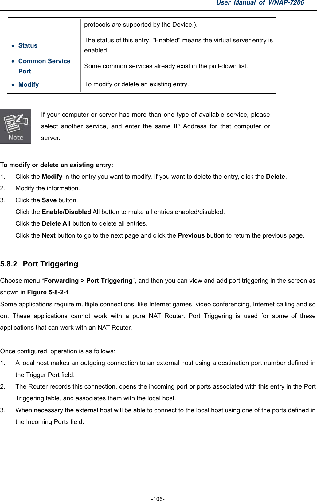 User Manual of WNAP-7206  -105- protocols are supported by the Device.).  Status  The status of this entry. &quot;Enabled&quot; means the virtual server entry is enabled.  Common Service Port  Some common services already exist in the pull-down list.  Modify  To modify or delete an existing entry.   If your computer or server has more than one type of available service, please select another service, and enter the same IP Address for that computer or server.  To modify or delete an existing entry: 1. Click the Modify in the entry you want to modify. If you want to delete the entry, click the Delete. 2.  Modify the information. 3. Click the Save button. Click the Enable/Disabled All button to make all entries enabled/disabled. Click the Delete All button to delete all entries. Click the Next button to go to the next page and click the Previous button to return the previous page.  5.8.2  Port Triggering Choose menu “Forwarding &gt; Port Triggering”, and then you can view and add port triggering in the screen as shown in Figure 5-8-2-1.  Some applications require multiple connections, like Internet games, video conferencing, Internet calling and so on. These applications cannot work with a pure NAT Router. Port Triggering is used for some of these applications that can work with an NAT Router.  Once configured, operation is as follows: 1.  A local host makes an outgoing connection to an external host using a destination port number defined in the Trigger Port field.   2.  The Router records this connection, opens the incoming port or ports associated with this entry in the Port Triggering table, and associates them with the local host.   3.  When necessary the external host will be able to connect to the local host using one of the ports defined in the Incoming Ports field. 