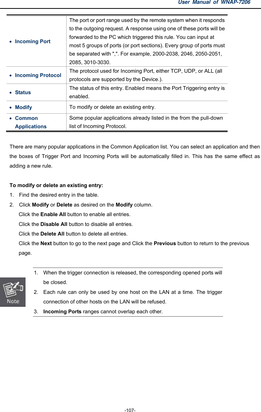 User Manual of WNAP-7206  -107-  Incoming Port The port or port range used by the remote system when it responds to the outgoing request. A response using one of these ports will be forwarded to the PC which triggered this rule. You can input at most 5 groups of ports (or port sections). Every group of ports must be separated with &quot;,&quot;. For example, 2000-2038, 2046, 2050-2051, 2085, 3010-3030.  Incoming Protocol  The protocol used for Incoming Port, either TCP, UDP, or ALL (all protocols are supported by the Device.).  Status  The status of this entry. Enabled means the Port Triggering entry is enabled.  Modify  To modify or delete an existing entry.  Common Applications Some popular applications already listed in the from the pull-down list of Incoming Protocol.  There are many popular applications in the Common Application list. You can select an application and then the boxes of Trigger Port and Incoming Ports will be automatically filled in. This has the same effect as adding a new rule.  To modify or delete an existing entry: 1.  Find the desired entry in the table. 2. Click Modify or Delete as desired on the Modify column. Click the Enable All button to enable all entries. Click the Disable All button to disable all entries. Click the Delete All button to delete all entries. Click the Next button to go to the next page and Click the Previous button to return to the previous   page.   1.  When the trigger connection is released, the corresponding opened ports will be closed. 2.  Each rule can only be used by one host on the LAN at a time. The trigger connection of other hosts on the LAN will be refused. 3.  Incoming Ports ranges cannot overlap each other.  