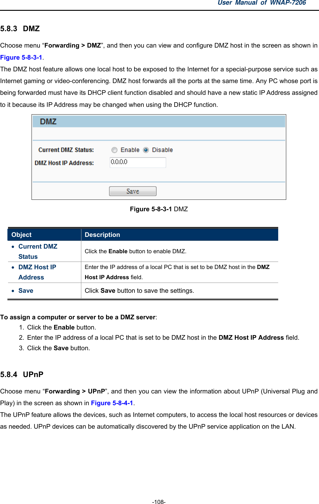 User Manual of WNAP-7206  -108- 5.8.3  DMZ Choose menu “Forwarding &gt; DMZ”, and then you can view and configure DMZ host in the screen as shown in Figure 5-8-3-1. The DMZ host feature allows one local host to be exposed to the Internet for a special-purpose service such as Internet gaming or video-conferencing. DMZ host forwards all the ports at the same time. Any PC whose port is being forwarded must have its DHCP client function disabled and should have a new static IP Address assigned to it because its IP Address may be changed when using the DHCP function.  Figure 5-8-3-1 DMZ  Object  Description  Current DMZ Status  Click the Enable button to enable DMZ.  DMZ Host IP Address Enter the IP address of a local PC that is set to be DMZ host in the DMZ Host IP Address field.    Save  Click Save button to save the settings.  To assign a computer or server to be a DMZ server:  1. Click the Enable button.   2.  Enter the IP address of a local PC that is set to be DMZ host in the DMZ Host IP Address field.   3. Click the Save button.    5.8.4  UPnP Choose menu “Forwarding &gt; UPnP”, and then you can view the information about UPnP (Universal Plug and Play) in the screen as shown in Figure 5-8-4-1. The UPnP feature allows the devices, such as Internet computers, to access the local host resources or devices as needed. UPnP devices can be automatically discovered by the UPnP service application on the LAN. 