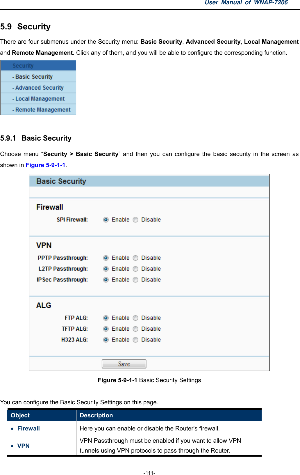 User Manual of WNAP-7206  -111- 5.9  Security There are four submenus under the Security menu: Basic Security, Advanced Security, Local Management and Remote Management. Click any of them, and you will be able to configure the corresponding function.   5.9.1  Basic Security Choose menu “Security &gt; Basic Security” and then you can configure the basic security in the screen as shown in Figure 5-9-1-1.  Figure 5-9-1-1 Basic Security Settings  You can configure the Basic Security Settings on this page.   Object  Description  Firewall  Here you can enable or disable the Router&apos;s firewall.  VPN  VPN Passthrough must be enabled if you want to allow VPN tunnels using VPN protocols to pass through the Router. 