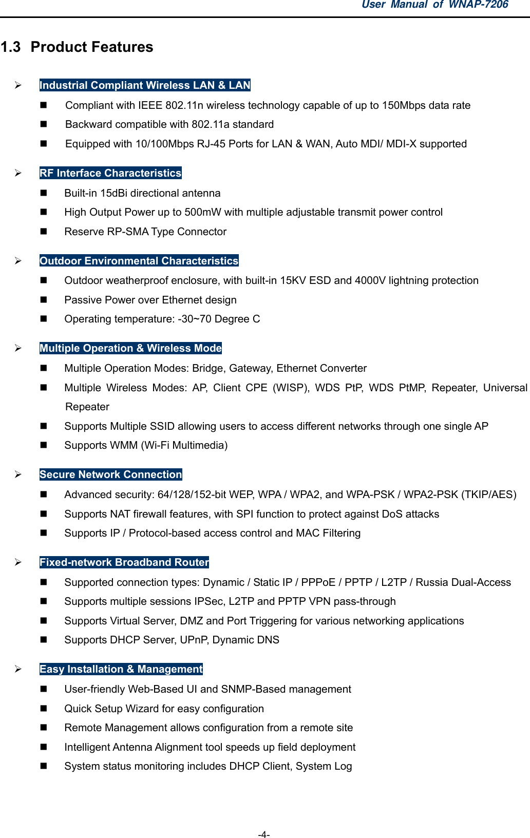 User Manual of WNAP-7206  -4- 1.3  Product Features  Industrial Compliant Wireless LAN &amp; LAN   Compliant with IEEE 802.11n wireless technology capable of up to 150Mbps data rate   Backward compatible with 802.11a standard   Equipped with 10/100Mbps RJ-45 Ports for LAN &amp; WAN, Auto MDI/ MDI-X supported  RF Interface Characteristics   Built-in 15dBi directional antenna   High Output Power up to 500mW with multiple adjustable transmit power control  Reserve RP-SMA Type Connector  Outdoor Environmental Characteristics   Outdoor weatherproof enclosure, with built-in 15KV ESD and 4000V lightning protection   Passive Power over Ethernet design   Operating temperature: -30~70 Degree C  Multiple Operation &amp; Wireless Mode   Multiple Operation Modes: Bridge, Gateway, Ethernet Converter   Multiple Wireless Modes: AP, Client CPE (WISP), WDS PtP, WDS PtMP, Repeater, Universal Repeater    Supports Multiple SSID allowing users to access different networks through one single AP   Supports WMM (Wi-Fi Multimedia)  Secure Network Connection   Advanced security: 64/128/152-bit WEP, WPA / WPA2, and WPA-PSK / WPA2-PSK (TKIP/AES)   Supports NAT firewall features, with SPI function to protect against DoS attacks   Supports IP / Protocol-based access control and MAC Filtering  Fixed-network Broadband Router   Supported connection types: Dynamic / Static IP / PPPoE / PPTP / L2TP / Russia Dual-Access   Supports multiple sessions IPSec, L2TP and PPTP VPN pass-through   Supports Virtual Server, DMZ and Port Triggering for various networking applications   Supports DHCP Server, UPnP, Dynamic DNS  Easy Installation &amp; Management   User-friendly Web-Based UI and SNMP-Based management   Quick Setup Wizard for easy configuration   Remote Management allows configuration from a remote site   Intelligent Antenna Alignment tool speeds up field deployment   System status monitoring includes DHCP Client, System Log   