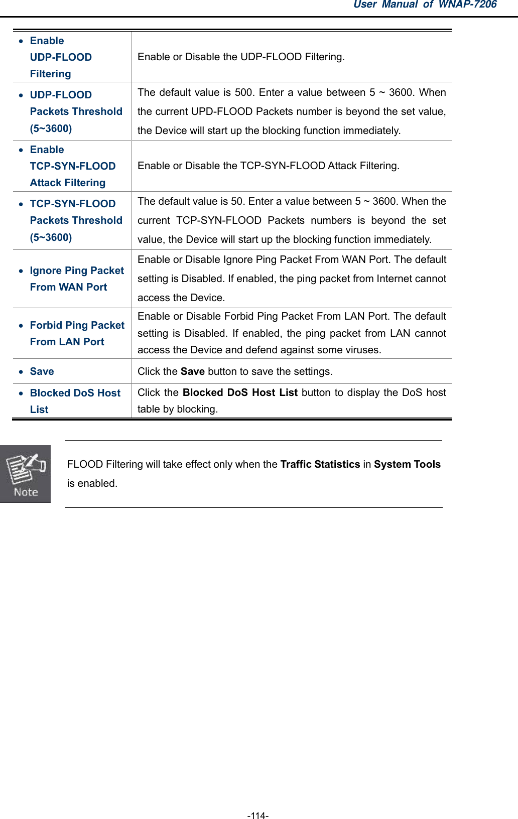 User Manual of WNAP-7206  -114-  Enable UDP-FLOOD Filtering Enable or Disable the UDP-FLOOD Filtering.  UDP-FLOOD Packets Threshold (5~3600) The default value is 500. Enter a value between 5 ~ 3600. When the current UPD-FLOOD Packets number is beyond the set value, the Device will start up the blocking function immediately.  Enable TCP-SYN-FLOOD Attack Filtering Enable or Disable the TCP-SYN-FLOOD Attack Filtering.  TCP-SYN-FLOOD Packets Threshold (5~3600) The default value is 50. Enter a value between 5 ~ 3600. When the current TCP-SYN-FLOOD Packets numbers is beyond the set value, the Device will start up the blocking function immediately.  Ignore Ping Packet From WAN Port Enable or Disable Ignore Ping Packet From WAN Port. The default setting is Disabled. If enabled, the ping packet from Internet cannot access the Device.  Forbid Ping Packet From LAN Port Enable or Disable Forbid Ping Packet From LAN Port. The default setting is Disabled. If enabled, the ping packet from LAN cannot access the Device and defend against some viruses.  Save  Click the Save button to save the settings.  Blocked DoS Host List Click the Blocked DoS Host List button to display the DoS host table by blocking.   FLOOD Filtering will take effect only when the Traffic Statistics in System Tools is enabled.  
