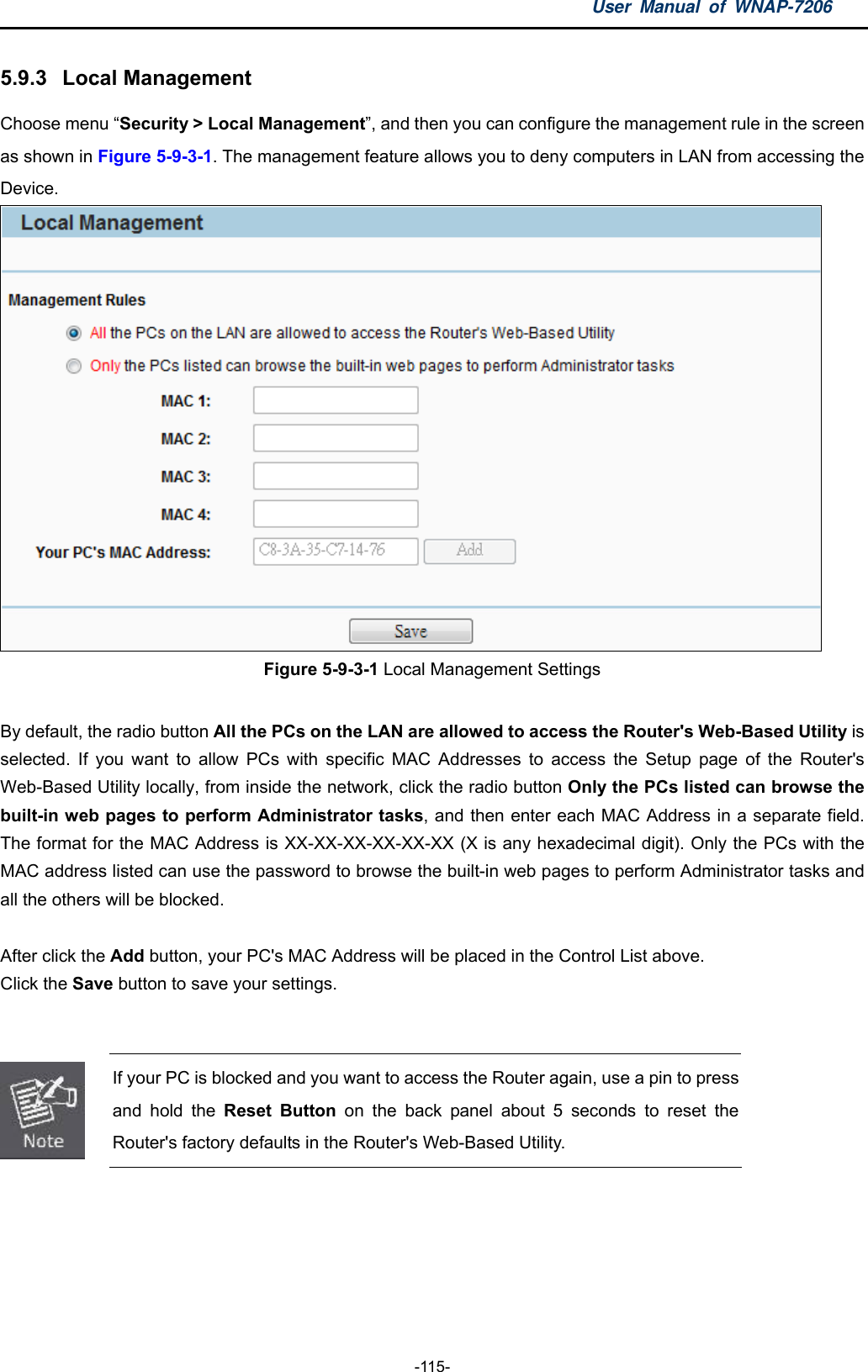 User Manual of WNAP-7206  -115- 5.9.3  Local Management Choose menu “Security &gt; Local Management”, and then you can configure the management rule in the screen as shown in Figure 5-9-3-1. The management feature allows you to deny computers in LAN from accessing the Device.  Figure 5-9-3-1 Local Management Settings  By default, the radio button All the PCs on the LAN are allowed to access the Router&apos;s Web-Based Utility is selected. If you want to allow PCs with specific MAC Addresses to access the Setup page of the Router&apos;s Web-Based Utility locally, from inside the network, click the radio button Only the PCs listed can browse the built-in web pages to perform Administrator tasks, and then enter each MAC Address in a separate field. The format for the MAC Address is XX-XX-XX-XX-XX-XX (X is any hexadecimal digit). Only the PCs with the MAC address listed can use the password to browse the built-in web pages to perform Administrator tasks and all the others will be blocked.    After click the Add button, your PC&apos;s MAC Address will be placed in the Control List above. Click the Save button to save your settings.      If your PC is blocked and you want to access the Router again, use a pin to press and hold the Reset Button on the back panel about 5 seconds to reset the Router&apos;s factory defaults in the Router&apos;s Web-Based Utility.  