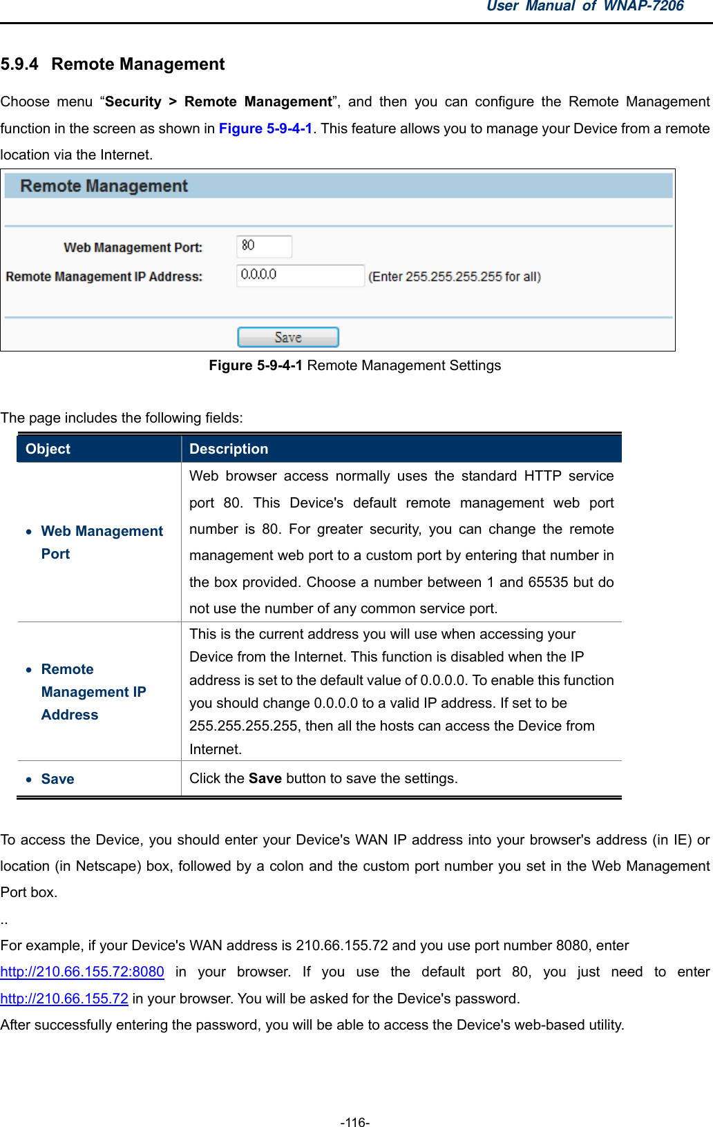 User Manual of WNAP-7206  -116- 5.9.4  Remote Management Choose menu “Security &gt; Remote Management”, and then you can configure the Remote Management function in the screen as shown in Figure 5-9-4-1. This feature allows you to manage your Device from a remote location via the Internet.  Figure 5-9-4-1 Remote Management Settings  The page includes the following fields: Object  Description  Web Management Port Web browser access normally uses the standard HTTP service port 80. This Device&apos;s default remote management web port number is 80. For greater security, you can change the remote management web port to a custom port by entering that number in the box provided. Choose a number between 1 and 65535 but do not use the number of any common service port.    Remote Management IP Address This is the current address you will use when accessing your Device from the Internet. This function is disabled when the IP address is set to the default value of 0.0.0.0. To enable this function you should change 0.0.0.0 to a valid IP address. If set to be 255.255.255.255, then all the hosts can access the Device from Internet.  Save  Click the Save button to save the settings.    To access the Device, you should enter your Device&apos;s WAN IP address into your browser&apos;s address (in IE) or location (in Netscape) box, followed by a colon and the custom port number you set in the Web Management Port box. .. For example, if your Device&apos;s WAN address is 210.66.155.72 and you use port number 8080, enter   http://210.66.155.72:8080 in your browser. If you use the default port 80, you just need to enter http://210.66.155.72 in your browser. You will be asked for the Device&apos;s password. After successfully entering the password, you will be able to access the Device&apos;s web-based utility.  