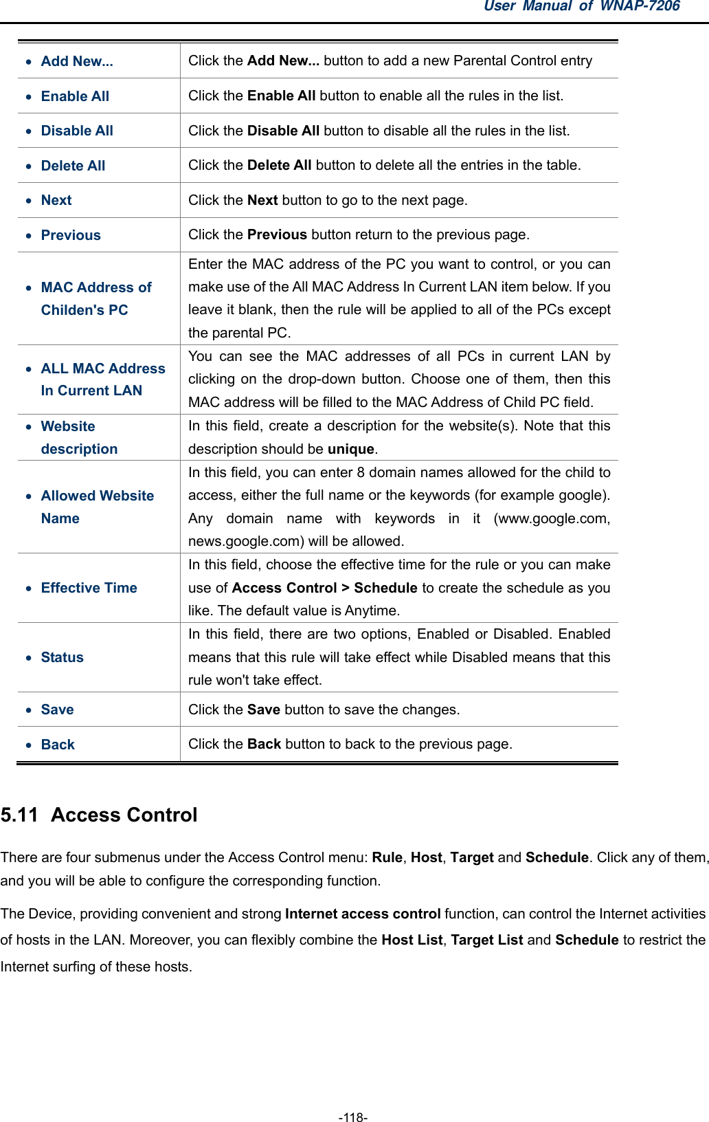 User Manual of WNAP-7206  -118-  Add New...  Click the Add New... button to add a new Parental Control entry  Enable All  Click the Enable All button to enable all the rules in the list.  Disable All  Click the Disable All button to disable all the rules in the list.  Delete All  Click the Delete All button to delete all the entries in the table.  Next  Click the Next button to go to the next page.  Previous  Click the Previous button return to the previous page.  MAC Address of Childen&apos;s PC Enter the MAC address of the PC you want to control, or you can make use of the All MAC Address In Current LAN item below. If you leave it blank, then the rule will be applied to all of the PCs except the parental PC.  ALL MAC Address In Current LAN You can see the MAC addresses of all PCs in current LAN by clicking on the drop-down button. Choose one of them, then this MAC address will be filled to the MAC Address of Child PC field.  Website description In this field, create a description for the website(s). Note that this description should be unique.  Allowed Website Name In this field, you can enter 8 domain names allowed for the child to access, either the full name or the keywords (for example google). Any domain name with keywords in it (www.google.com, news.google.com) will be allowed.  Effective Time In this field, choose the effective time for the rule or you can make use of Access Control &gt; Schedule to create the schedule as you like. The default value is Anytime.  Status In this field, there are two options, Enabled or Disabled. Enabled means that this rule will take effect while Disabled means that this rule won&apos;t take effect.  Save  Click the Save button to save the changes.    Back  Click the Back button to back to the previous page.    5.11   Access  Control There are four submenus under the Access Control menu: Rule, Host, Target and Schedule. Click any of them, and you will be able to configure the corresponding function.   The Device, providing convenient and strong Internet access control function, can control the Internet activities of hosts in the LAN. Moreover, you can flexibly combine the Host List, Target List and Schedule to restrict the Internet surfing of these hosts. 