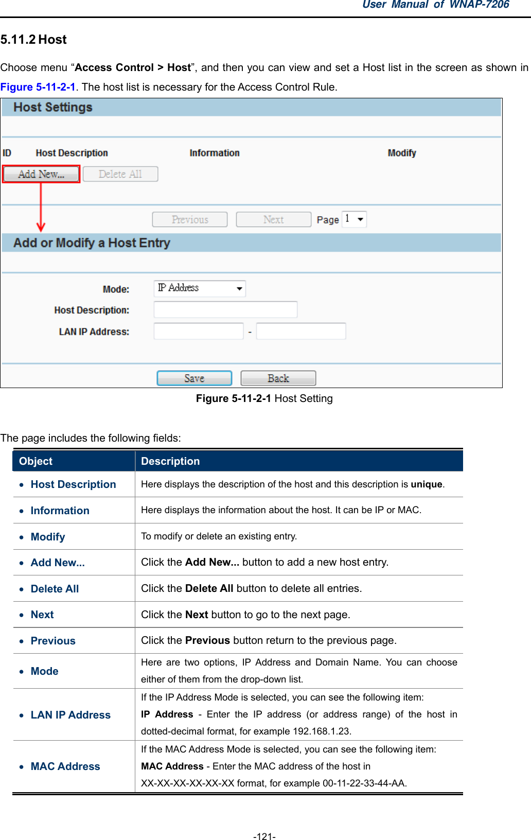 User Manual of WNAP-7206  -121- 5.11.2 Host Choose menu “Access Control &gt; Host”, and then you can view and set a Host list in the screen as shown in Figure 5-11-2-1. The host list is necessary for the Access Control Rule.  Figure 5-11-2-1 Host Setting  The page includes the following fields: Object  Description  Host Description  Here displays the description of the host and this description is unique.  Information   Here displays the information about the host. It can be IP or MAC.  Modify  To modify or delete an existing entry.  Add New...  Click the Add New... button to add a new host entry.  Delete All  Click the Delete All button to delete all entries.  Next  Click the Next button to go to the next page.  Previous  Click the Previous button return to the previous page.  Mode  Here are two options, IP Address and Domain Name. You can choose either of them from the drop-down list.  LAN IP Address If the IP Address Mode is selected, you can see the following item: IP Address - Enter the IP address (or address range) of the host in dotted-decimal format, for example 192.168.1.23.  MAC Address If the MAC Address Mode is selected, you can see the following item: MAC Address - Enter the MAC address of the host in XX-XX-XX-XX-XX-XX format, for example 00-11-22-33-44-AA.   