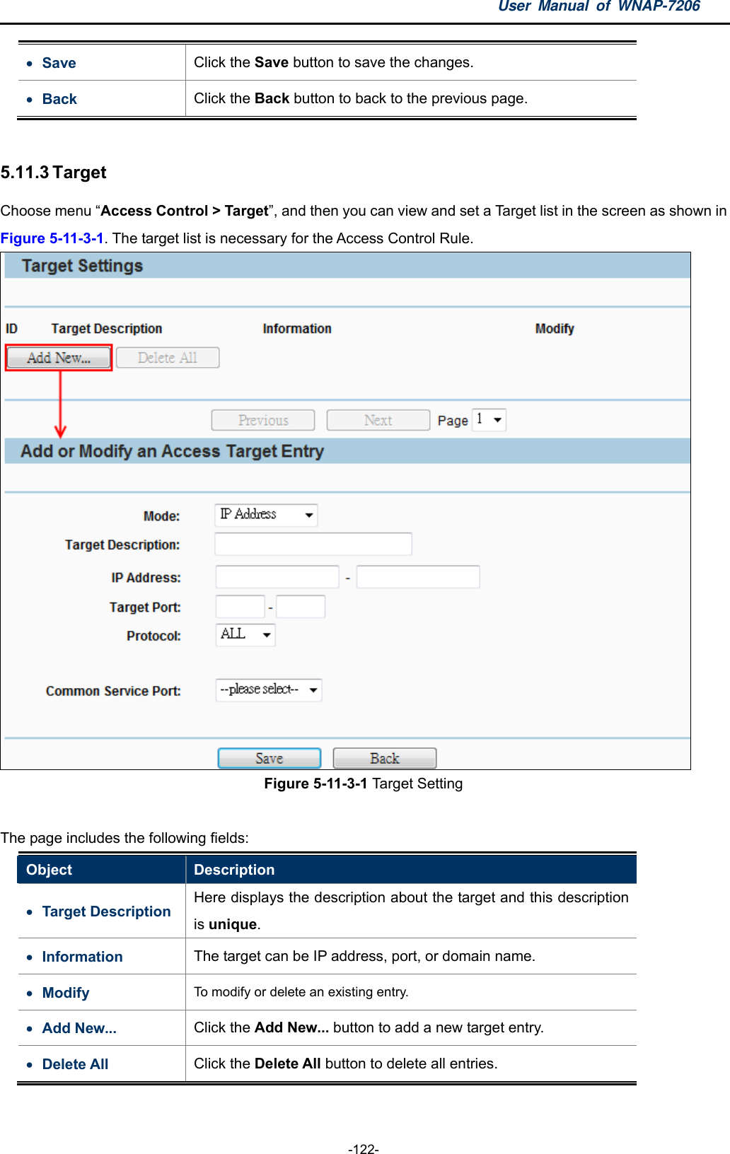 User Manual of WNAP-7206  -122-  Save  Click the Save button to save the changes.    Back  Click the Back button to back to the previous page.    5.11.3 Target Choose menu “Access Control &gt; Target”, and then you can view and set a Target list in the screen as shown in Figure 5-11-3-1. The target list is necessary for the Access Control Rule.  Figure 5-11-3-1 Target Setting  The page includes the following fields: Object  Description  Target Description Here displays the description about the target and this description is unique.  Information  The target can be IP address, port, or domain name.  Modify  To modify or delete an existing entry.     Add New...  Click the Add New... button to add a new target entry.  Delete All  Click the Delete All button to delete all entries. 