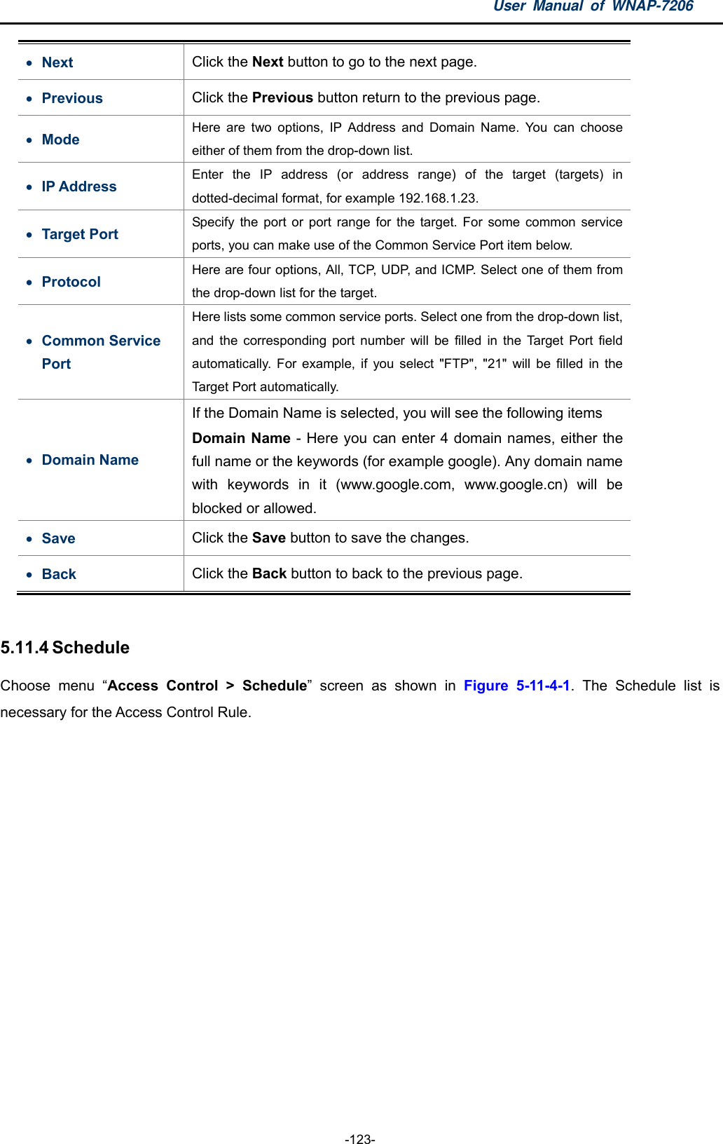 User Manual of WNAP-7206  -123-  Next  Click the Next button to go to the next page.  Previous  Click the Previous button return to the previous page.  Mode  Here are two options, IP Address and Domain Name. You can choose either of them from the drop-down list.  IP Address  Enter the IP address (or address range) of the target (targets) in dotted-decimal format, for example 192.168.1.23.  Target Port  Specify the port or port range for the target. For some common service ports, you can make use of the Common Service Port item below.  Protocol  Here are four options, All, TCP, UDP, and ICMP. Select one of them from the drop-down list for the target.  Common Service Port Here lists some common service ports. Select one from the drop-down list, and the corresponding port number will be filled in the Target Port field automatically. For example, if you select &quot;FTP&quot;, &quot;21&quot; will be filled in the Target Port automatically.  Domain Name If the Domain Name is selected, you will see the following items Domain Name - Here you can enter 4 domain names, either the full name or the keywords (for example google). Any domain name with keywords in it (www.google.com, www.google.cn) will be blocked or allowed.  Save  Click the Save button to save the changes.    Back  Click the Back button to back to the previous page.    5.11.4 Schedule Choose menu “Access Control &gt; Schedule” screen as shown in Figure 5-11-4-1. The Schedule list is necessary for the Access Control Rule. 