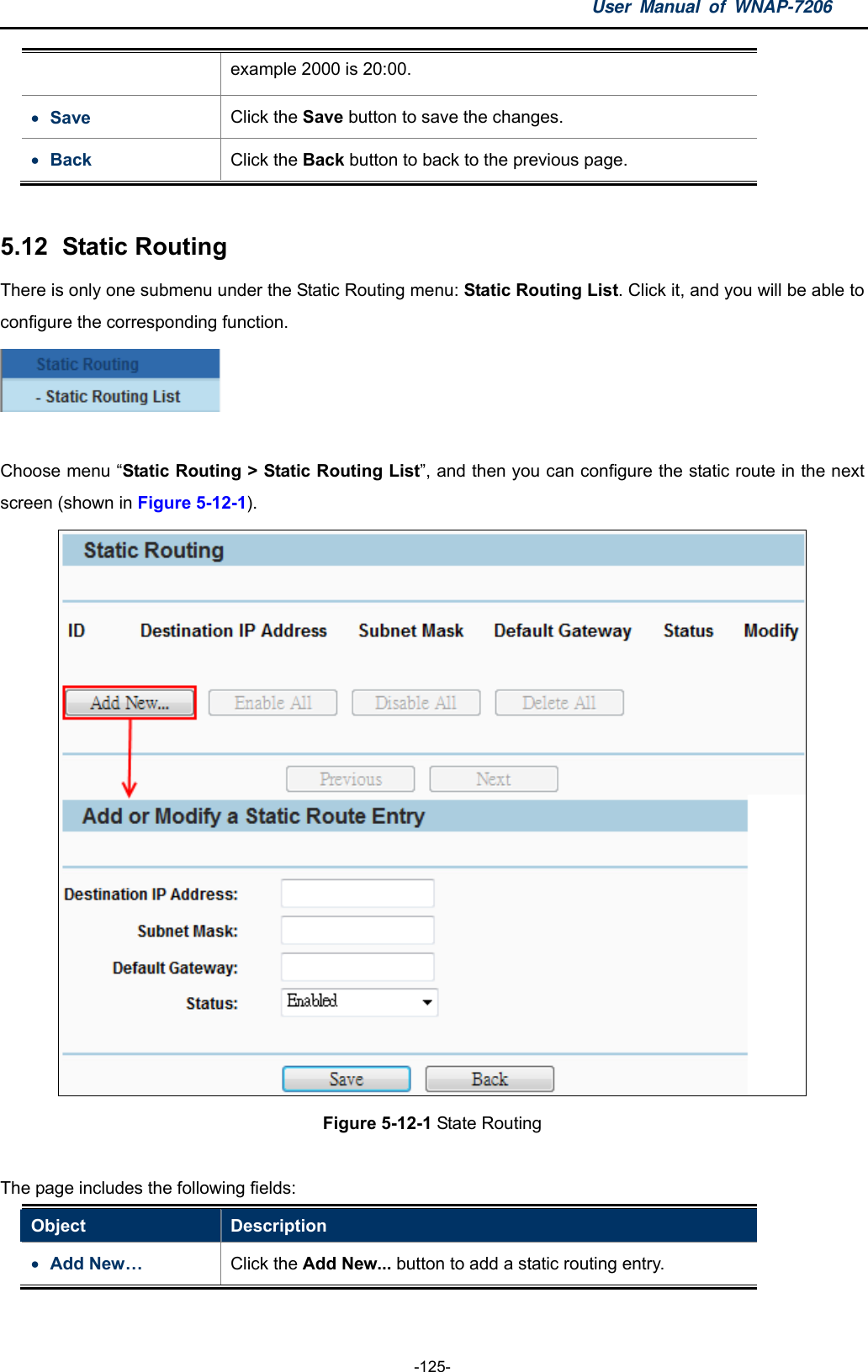 User Manual of WNAP-7206  -125- example 2000 is 20:00.  Save  Click the Save button to save the changes.    Back  Click the Back button to back to the previous page.    5.12   Static  Routing There is only one submenu under the Static Routing menu: Static Routing List. Click it, and you will be able to configure the corresponding function.   Choose menu “Static Routing &gt; Static Routing List”, and then you can configure the static route in the next screen (shown in Figure 5-12-1).  Figure 5-12-1 State Routing  The page includes the following fields: Object  Description  Add New…  Click the Add New... button to add a static routing entry. 