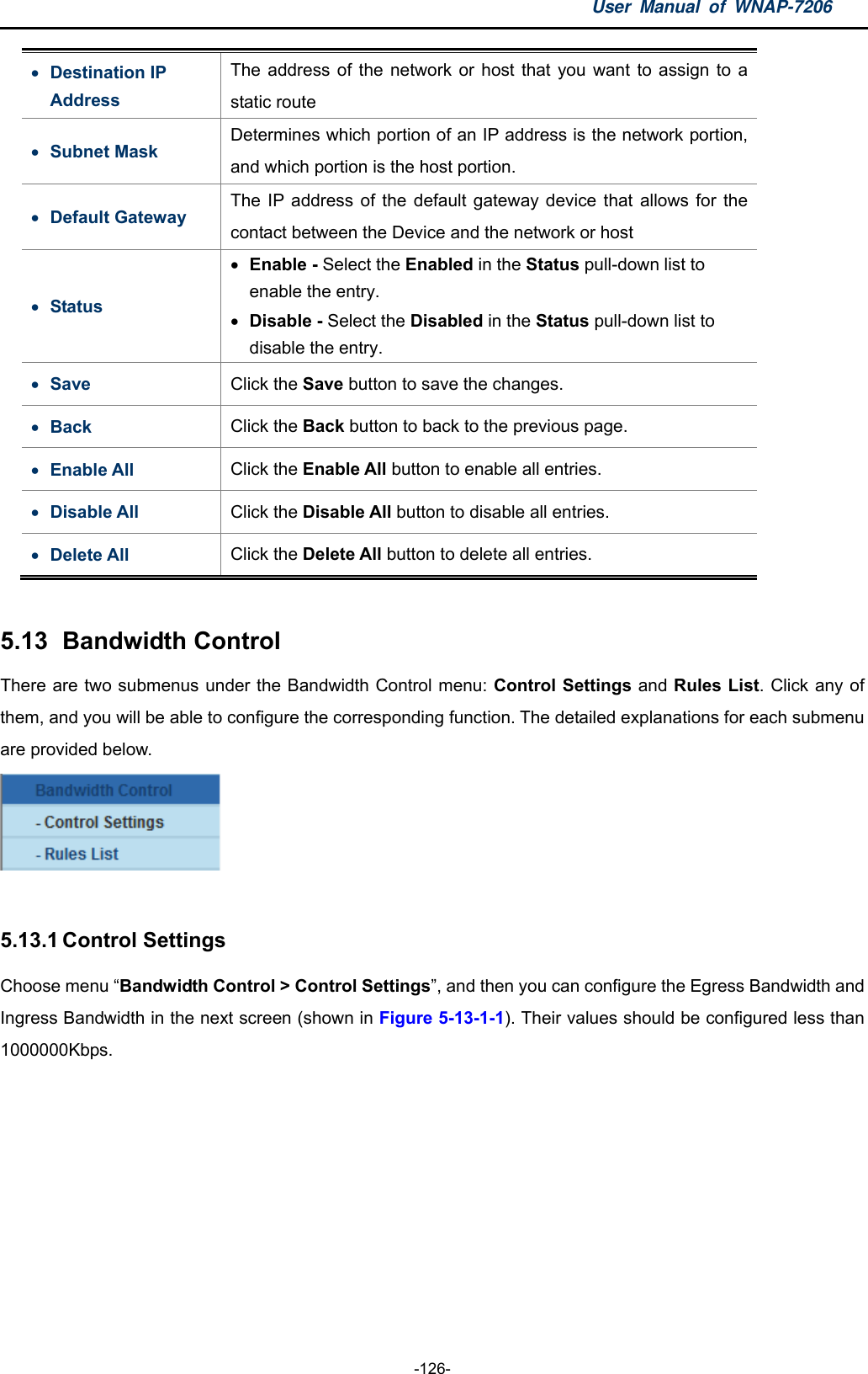 User Manual of WNAP-7206  -126-  Destination IP Address The address of the network or host that you want to assign to a static route  Subnet Mask Determines which portion of an IP address is the network portion, and which portion is the host portion.  Default Gateway The IP address of the default gateway device that allows for the contact between the Device and the network or host  Status  Enable - Select the Enabled in the Status pull-down list to enable the entry.  Disable - Select the Disabled in the Status pull-down list to disable the entry.  Save  Click the Save button to save the changes.    Back  Click the Back button to back to the previous page.    Enable All  Click the Enable All button to enable all entries.  Disable All  Click the Disable All button to disable all entries.  Delete All  Click the Delete All button to delete all entries.  5.13   Bandwidth  Control There are two submenus under the Bandwidth Control menu: Control Settings and Rules List. Click any of them, and you will be able to configure the corresponding function. The detailed explanations for each submenu are provided below.   5.13.1 Control Settings Choose menu “Bandwidth Control &gt; Control Settings”, and then you can configure the Egress Bandwidth and Ingress Bandwidth in the next screen (shown in Figure 5-13-1-1). Their values should be configured less than 1000000Kbps. 