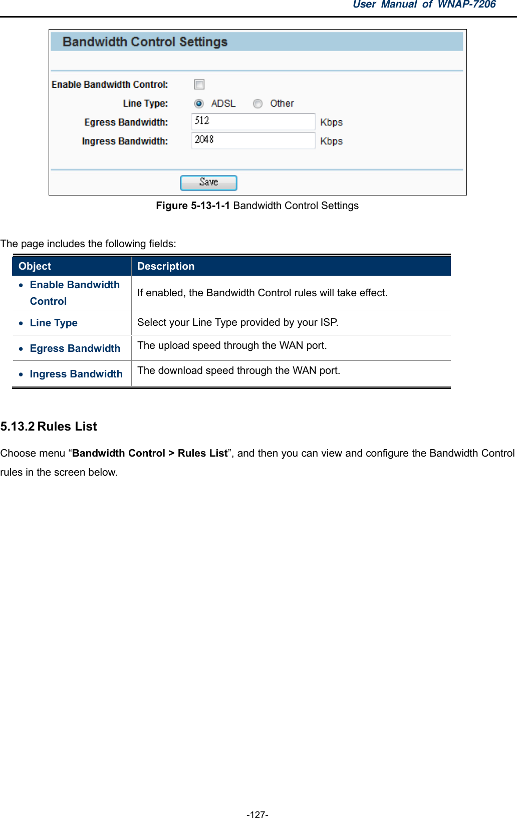 User Manual of WNAP-7206  -127-  Figure 5-13-1-1 Bandwidth Control Settings  The page includes the following fields: Object  Description  Enable Bandwidth Control  If enabled, the Bandwidth Control rules will take effect.  Line Type  Select your Line Type provided by your ISP.  Egress Bandwidth  The upload speed through the WAN port.  Ingress Bandwidth  The download speed through the WAN port.  5.13.2 Rules List Choose menu “Bandwidth Control &gt; Rules List”, and then you can view and configure the Bandwidth Control rules in the screen below. 