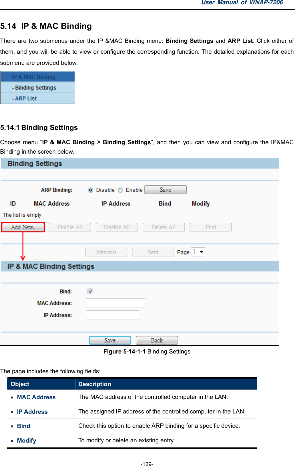 User Manual of WNAP-7206  -129- 5.14   IP &amp; MAC Binding There are two submenus under the IP &amp;MAC Binding menu: Binding Settings and ARP List. Click either of them, and you will be able to view or configure the corresponding function. The detailed explanations for each submenu are provided below.   5.14.1 Binding Settings Choose menu “IP &amp; MAC Binding &gt; Binding Settings”, and then you can view and configure the IP&amp;MAC Binding in the screen below.  Figure 5-14-1-1 Binding Settings  The page includes the following fields: Object  Description  MAC Address  The MAC address of the controlled computer in the LAN.  IP Address  The assigned IP address of the controlled computer in the LAN.  Bind  Check this option to enable ARP binding for a specific device.  Modify  To modify or delete an existing entry. 