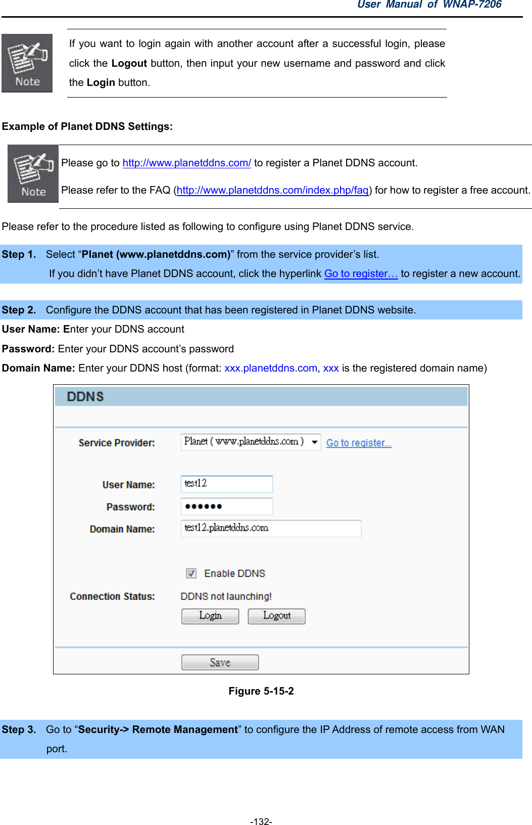 User Manual of WNAP-7206  -132-  If you want to login again with another account after a successful login, please click the Logout button, then input your new username and password and click the Login button.  Example of Planet DDNS Settings:    Please go to http://www.planetddns.com/ to register a Planet DDNS account. Please refer to the FAQ (http://www.planetddns.com/index.php/faq) for how to register a free account.Please refer to the procedure listed as following to configure using Planet DDNS service. Step 1.  Select “Planet (www.planetddns.com)” from the service provider’s list.          If you didn’t have Planet DDNS account, click the hyperlink Go to register… to register a new account.    Step 2.  Configure the DDNS account that has been registered in Planet DDNS website. User Name: Enter your DDNS account Password: Enter your DDNS account’s password Domain Name: Enter your DDNS host (format: xxx.planetddns.com, xxx is the registered domain name)  Figure 5-15-2  Step 3.  Go to “Security-&gt; Remote Management” to configure the IP Address of remote access from WAN   port. 