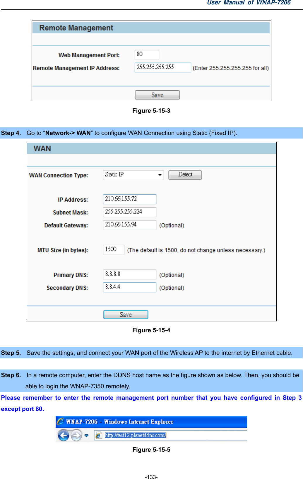 User Manual of WNAP-7206  -133-  Figure 5-15-3  Step 4.  Go to “Network-&gt; WAN” to configure WAN Connection using Static (Fixed IP).  Figure 5-15-4  Step 5.  Save the settings, and connect your WAN port of the Wireless AP to the internet by Ethernet cable.  Step 6.  In a remote computer, enter the DDNS host name as the figure shown as below. Then, you should be able to login the WNAP-7350 remotely. Please remember to enter the remote management port number that you have configured in Step 3 except port 80.  Figure 5-15-5  