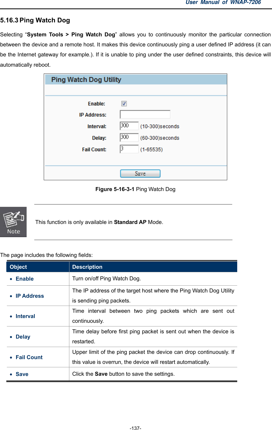 User Manual of WNAP-7206  -137- 5.16.3 Ping Watch Dog Selecting “System Tools &gt; Ping Watch Dog” allows you to continuously monitor the particular connection between the device and a remote host. It makes this device continuously ping a user defined IP address (it can be the Internet gateway for example.). If it is unable to ping under the user defined constraints, this device will automatically reboot.  Figure 5-16-3-1 Ping Watch Dog   This function is only available in Standard AP Mode.  The page includes the following fields: Object  Description  Enable  Turn on/off Ping Watch Dog.  IP Address The IP address of the target host where the Ping Watch Dog Utility is sending ping packets.  Interval  Time interval between two ping packets which are sent out continuously.  Delay Time delay before first ping packet is sent out when the device is restarted.  Fail Count Upper limit of the ping packet the device can drop continuously. If this value is overrun, the device will restart automatically.  Save  Click the Save button to save the settings.  