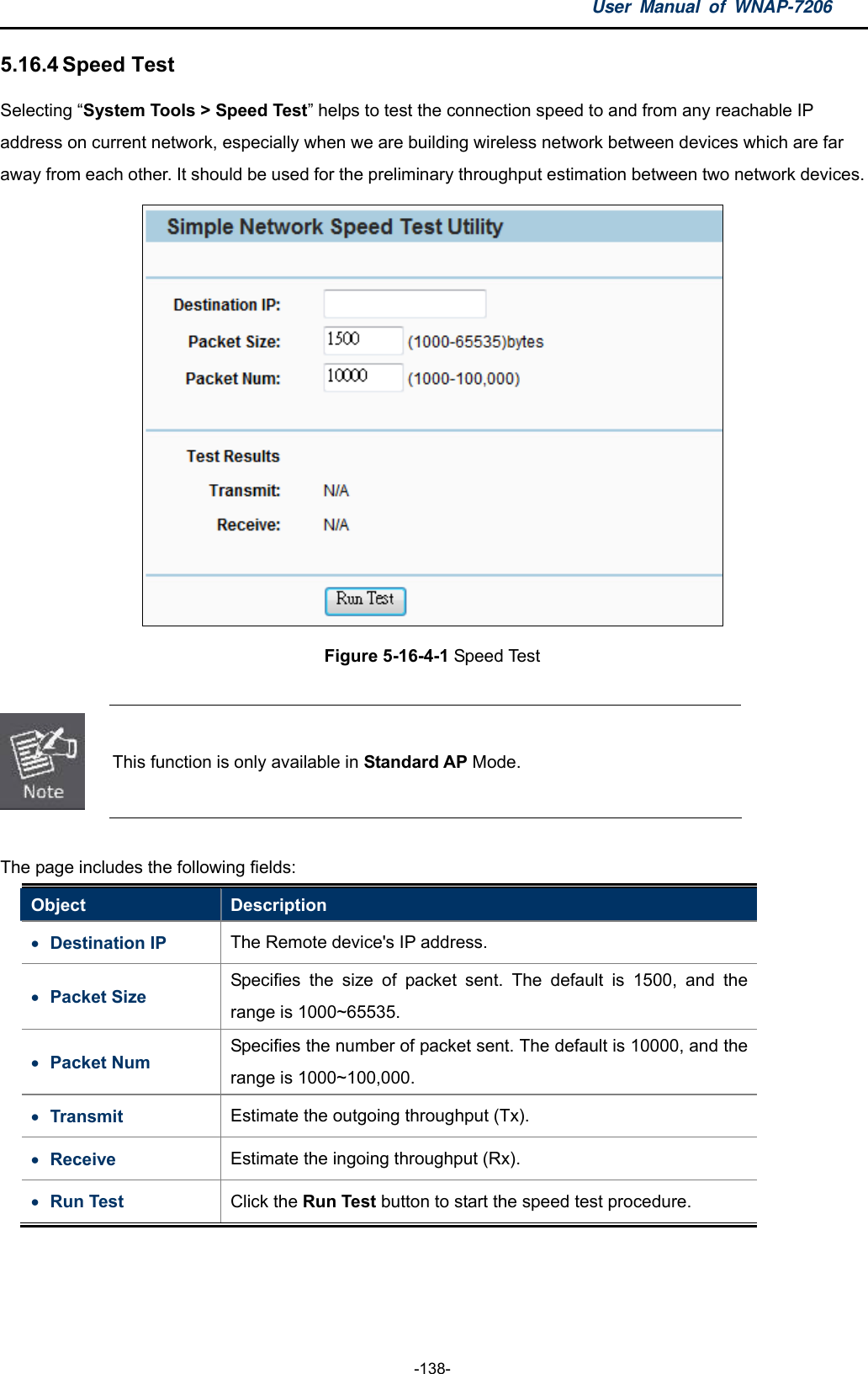 User Manual of WNAP-7206  -138- 5.16.4 Speed Test Selecting “System Tools &gt; Speed Test” helps to test the connection speed to and from any reachable IP address on current network, especially when we are building wireless network between devices which are far away from each other. It should be used for the preliminary throughput estimation between two network devices.  Figure 5-16-4-1 Speed Test   This function is only available in Standard AP Mode.  The page includes the following fields: Object  Description  Destination IP  The Remote device&apos;s IP address.  Packet Size Specifies the size of packet sent. The default is 1500, and the range is 1000~65535.  Packet Num Specifies the number of packet sent. The default is 10000, and the range is 1000~100,000.  Transmit  Estimate the outgoing throughput (Tx).  Receive  Estimate the ingoing throughput (Rx).  Run Test  Click the Run Test button to start the speed test procedure.  