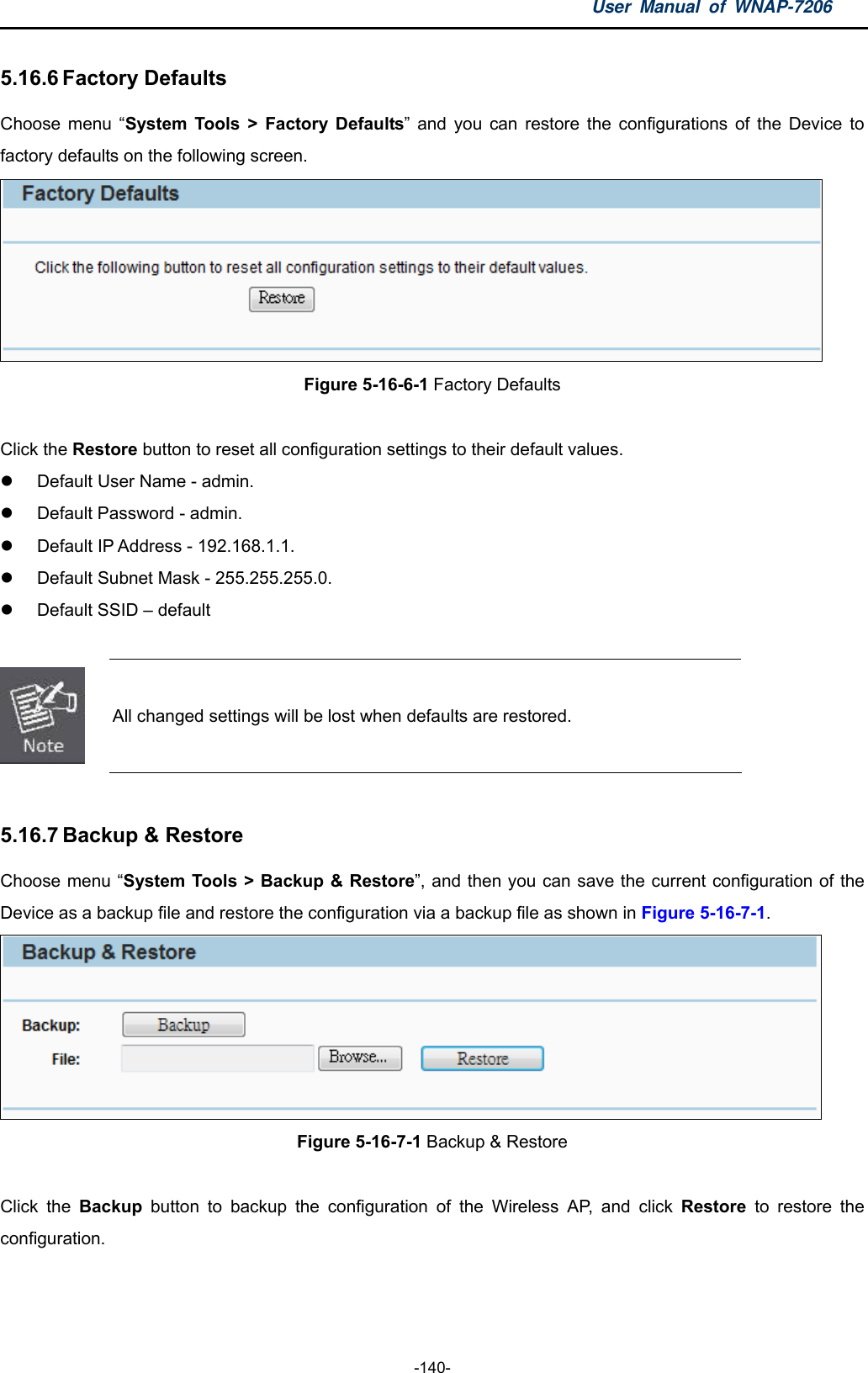 User Manual of WNAP-7206  -140- 5.16.6 Factory Defaults Choose menu “System Tools &gt; Factory Defaults” and you can restore the configurations of the Device to factory defaults on the following screen.  Figure 5-16-6-1 Factory Defaults  Click the Restore button to reset all configuration settings to their default values.   Default User Name - admin.   Default Password - admin.   Default IP Address - 192.168.1.1.   Default Subnet Mask - 255.255.255.0.   Default SSID – default   All changed settings will be lost when defaults are restored.  5.16.7 Backup &amp; Restore Choose menu “System Tools &gt; Backup &amp; Restore”, and then you can save the current configuration of the Device as a backup file and restore the configuration via a backup file as shown in Figure 5-16-7-1.  Figure 5-16-7-1 Backup &amp; Restore  Click the Backup  button to backup the configuration of the Wireless AP, and click Restore to restore the configuration.   