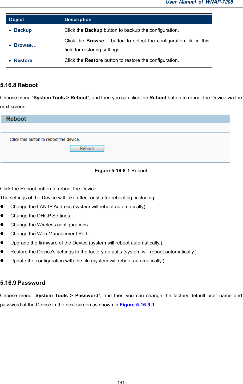 User Manual of WNAP-7206  -141- Object  Description  Backup  Click the Backup button to backup the configuration.  Browse… Click the Browse… button to select the configuration file in this field for restoring settings.  Restore  Click the Restore button to restore the configuration.  5.16.8 Reboot Choose menu “System Tools &gt; Reboot”, and then you can click the Reboot button to reboot the Device via the next screen.  Figure 5-16-8-1 Reboot  Click the Reboot button to reboot the Device. The settings of the Device will take effect only after rebooting, including:     Change the LAN IP Address (system will reboot automatically).     Change the DHCP Settings.     Change the Wireless configurations.     Change the Web Management Port.     Upgrade the firmware of the Device (system will reboot automatically.).     Restore the Device&apos;s settings to the factory defaults (system will reboot automatically.).     Update the configuration with the file (system will reboot automatically.).    5.16.9 Password Choose menu “System Tools &gt; Password”, and then you can change the factory default user name and password of the Device in the next screen as shown in Figure 5-16-9-1. 