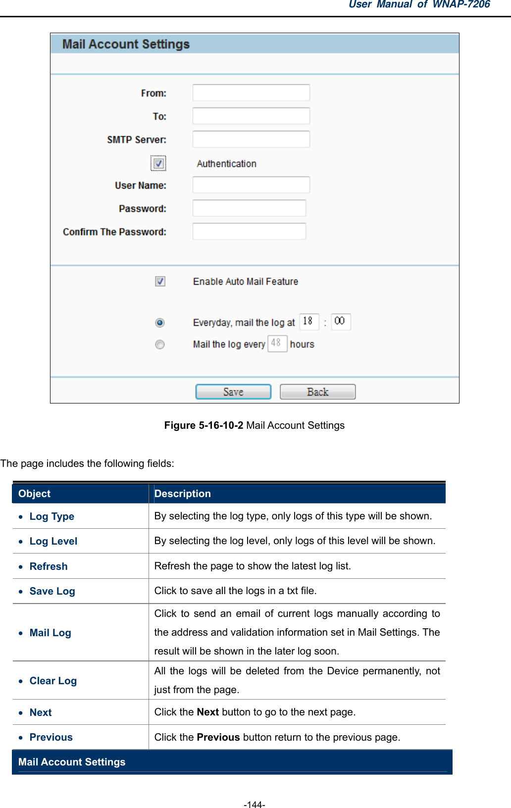 User Manual of WNAP-7206  -144-  Figure 5-16-10-2 Mail Account Settings  The page includes the following fields: Object  Description  Log Type  By selecting the log type, only logs of this type will be shown.  Log Level  By selecting the log level, only logs of this level will be shown.  Refresh  Refresh the page to show the latest log list.  Save Log  Click to save all the logs in a txt file.  Mail Log Click to send an email of current logs manually according to the address and validation information set in Mail Settings. The result will be shown in the later log soon.  Clear Log All the logs will be deleted from the Device permanently, not just from the page.  Next  Click the Next button to go to the next page.  Previous  Click the Previous button return to the previous page. Mail Account Settings 