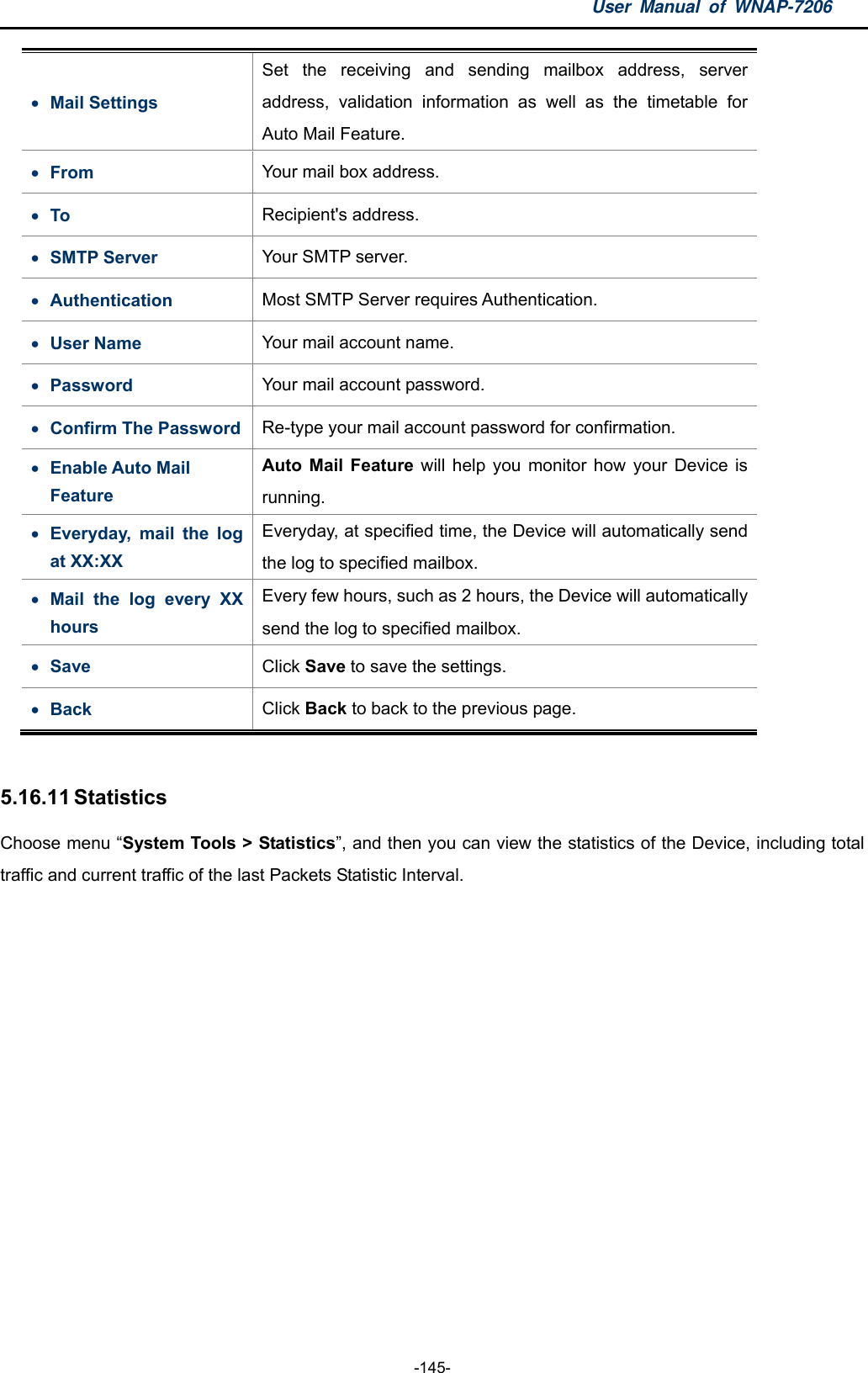 User Manual of WNAP-7206  -145-  Mail Settings Set the receiving and sending mailbox address, server address, validation information as well as the timetable for Auto Mail Feature.  From  Your mail box address.  To  Recipient&apos;s address.  SMTP Server  Your SMTP server.  Authentication  Most SMTP Server requires Authentication.  User Name  Your mail account name.  Password  Your mail account password.  Confirm The Password  Re-type your mail account password for confirmation.  Enable Auto Mail Feature Auto Mail Feature will help you monitor how your Device is running.  Everyday, mail the log at XX:XX Everyday, at specified time, the Device will automatically send the log to specified mailbox.  Mail the log every XX hours Every few hours, such as 2 hours, the Device will automatically send the log to specified mailbox.  Save   Click Save to save the settings.  Back  Click Back to back to the previous page.  5.16.11 Statistics Choose menu “System Tools &gt; Statistics”, and then you can view the statistics of the Device, including total traffic and current traffic of the last Packets Statistic Interval. 