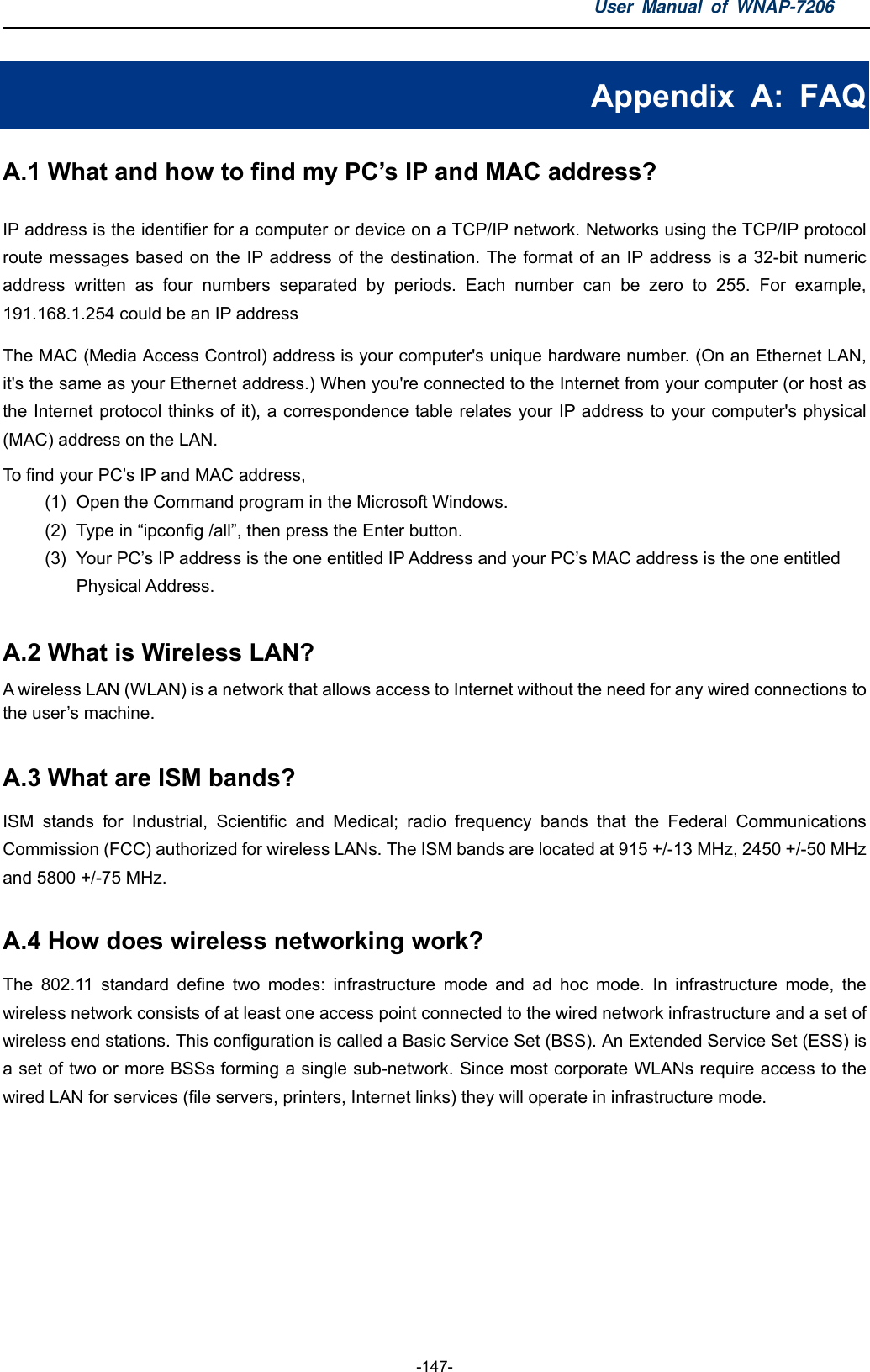 User Manual of WNAP-7206  -147- Appendix A: FAQ A.1 What and how to find my PC’s IP and MAC address? IP address is the identifier for a computer or device on a TCP/IP network. Networks using the TCP/IP protocol route messages based on the IP address of the destination. The format of an IP address is a 32-bit numeric address written as four numbers separated by periods. Each number can be zero to 255. For example, 191.168.1.254 could be an IP address The MAC (Media Access Control) address is your computer&apos;s unique hardware number. (On an Ethernet LAN, it&apos;s the same as your Ethernet address.) When you&apos;re connected to the Internet from your computer (or host as the Internet protocol thinks of it), a correspondence table relates your IP address to your computer&apos;s physical (MAC) address on the LAN.   To find your PC’s IP and MAC address,   (1)  Open the Command program in the Microsoft Windows.   (2)  Type in “ipconfig /all”, then press the Enter button.   (3)  Your PC’s IP address is the one entitled IP Address and your PC’s MAC address is the one entitled Physical Address.  A.2 What is Wireless LAN?   A wireless LAN (WLAN) is a network that allows access to Internet without the need for any wired connections to the user’s machine.   A.3 What are ISM bands?   ISM stands for Industrial, Scientific and Medical; radio frequency bands that the Federal Communications Commission (FCC) authorized for wireless LANs. The ISM bands are located at 915 +/-13 MHz, 2450 +/-50 MHz and 5800 +/-75 MHz.  A.4 How does wireless networking work?   The 802.11 standard define two modes: infrastructure mode and ad hoc mode. In infrastructure mode, the wireless network consists of at least one access point connected to the wired network infrastructure and a set of wireless end stations. This configuration is called a Basic Service Set (BSS). An Extended Service Set (ESS) is a set of two or more BSSs forming a single sub-network. Since most corporate WLANs require access to the wired LAN for services (file servers, printers, Internet links) they will operate in infrastructure mode.   