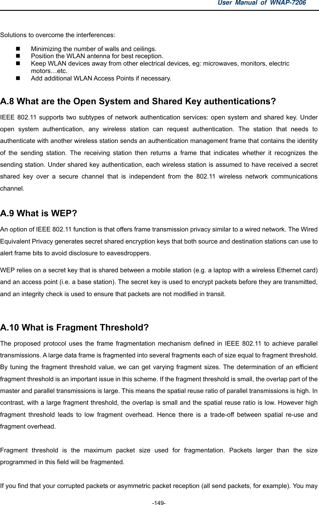 User Manual of WNAP-7206  -149-  Solutions to overcome the interferences:     Minimizing the number of walls and ceilings.     Position the WLAN antenna for best reception.     Keep WLAN devices away from other electrical devices, eg: microwaves, monitors, electric motors…etc.    Add additional WLAN Access Points if necessary.  A.8 What are the Open System and Shared Key authentications?   IEEE 802.11 supports two subtypes of network authentication services: open system and shared key. Under open system authentication, any wireless station can request authentication. The station that needs to authenticate with another wireless station sends an authentication management frame that contains the identity of the sending station. The receiving station then returns a frame that indicates whether it recognizes the sending station. Under shared key authentication, each wireless station is assumed to have received a secret shared key over a secure channel that is independent from the 802.11 wireless network communications channel.  A.9 What is WEP?   An option of IEEE 802.11 function is that offers frame transmission privacy similar to a wired network. The Wired Equivalent Privacy generates secret shared encryption keys that both source and destination stations can use to alert frame bits to avoid disclosure to eavesdroppers. WEP relies on a secret key that is shared between a mobile station (e.g. a laptop with a wireless Ethernet card) and an access point (i.e. a base station). The secret key is used to encrypt packets before they are transmitted, and an integrity check is used to ensure that packets are not modified in transit.  A.10 What is Fragment Threshold?   The proposed protocol uses the frame fragmentation mechanism defined in IEEE 802.11 to achieve parallel transmissions. A large data frame is fragmented into several fragments each of size equal to fragment threshold. By tuning the fragment threshold value, we can get varying fragment sizes. The determination of an efficient fragment threshold is an important issue in this scheme. If the fragment threshold is small, the overlap part of the master and parallel transmissions is large. This means the spatial reuse ratio of parallel transmissions is high. In contrast, with a large fragment threshold, the overlap is small and the spatial reuse ratio is low. However high fragment threshold leads to low fragment overhead. Hence there is a trade-off between spatial re-use and fragment overhead.  Fragment threshold is the maximum packet size used for fragmentation. Packets larger than the size programmed in this field will be fragmented.  If you find that your corrupted packets or asymmetric packet reception (all send packets, for example). You may 