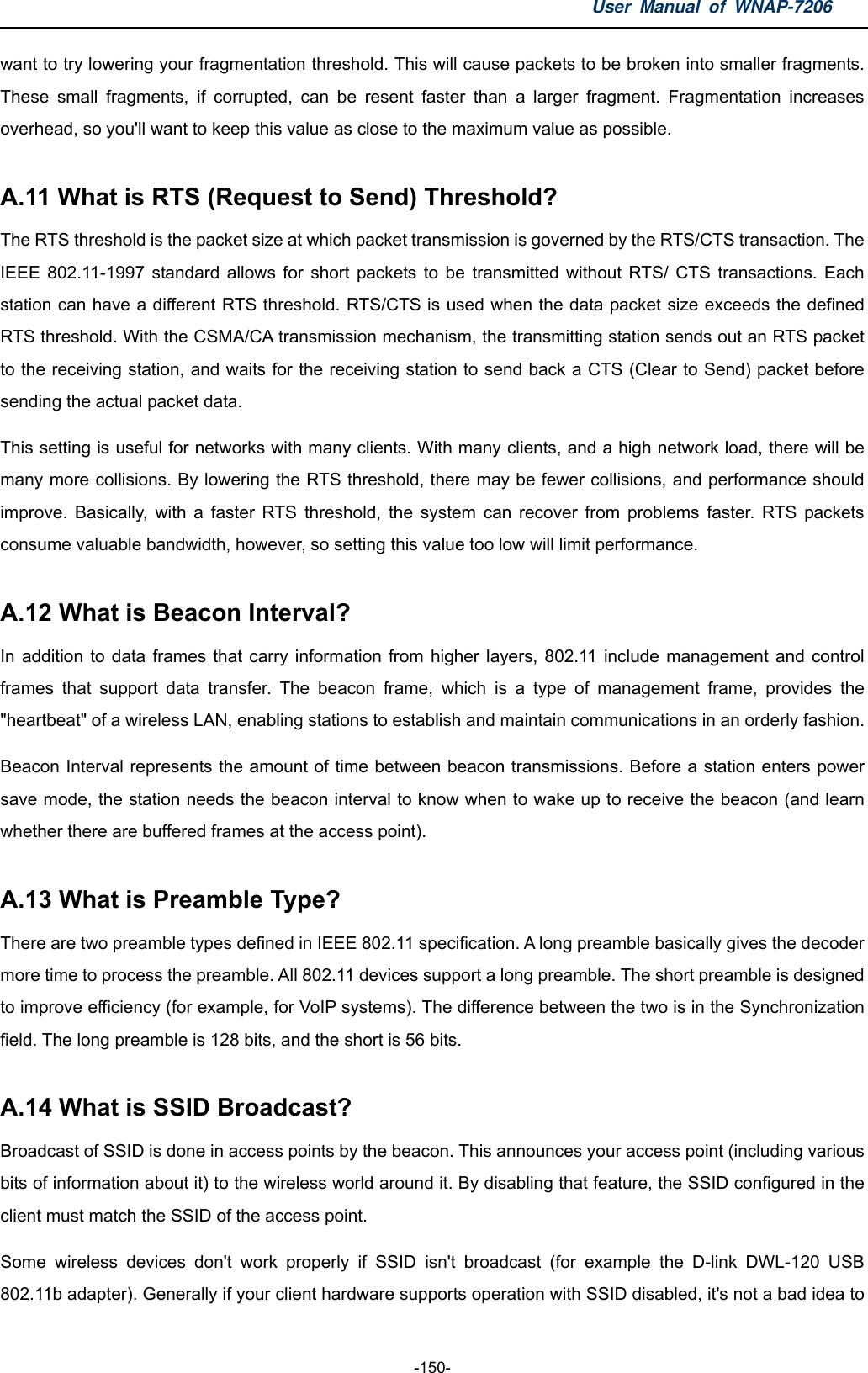 User Manual of WNAP-7206  -150- want to try lowering your fragmentation threshold. This will cause packets to be broken into smaller fragments. These small fragments, if corrupted, can be resent faster than a larger fragment. Fragmentation increases overhead, so you&apos;ll want to keep this value as close to the maximum value as possible.  A.11 What is RTS (Request to Send) Threshold?   The RTS threshold is the packet size at which packet transmission is governed by the RTS/CTS transaction. The IEEE 802.11-1997 standard allows for short packets to be transmitted without RTS/ CTS transactions. Each station can have a different RTS threshold. RTS/CTS is used when the data packet size exceeds the defined RTS threshold. With the CSMA/CA transmission mechanism, the transmitting station sends out an RTS packet to the receiving station, and waits for the receiving station to send back a CTS (Clear to Send) packet before sending the actual packet data. This setting is useful for networks with many clients. With many clients, and a high network load, there will be many more collisions. By lowering the RTS threshold, there may be fewer collisions, and performance should improve. Basically, with a faster RTS threshold, the system can recover from problems faster. RTS packets consume valuable bandwidth, however, so setting this value too low will limit performance.  A.12 What is Beacon Interval?   In addition to data frames that carry information from higher layers, 802.11 include management and control frames that support data transfer. The beacon frame, which is a type of management frame, provides the &quot;heartbeat&quot; of a wireless LAN, enabling stations to establish and maintain communications in an orderly fashion. Beacon Interval represents the amount of time between beacon transmissions. Before a station enters power save mode, the station needs the beacon interval to know when to wake up to receive the beacon (and learn whether there are buffered frames at the access point).  A.13 What is Preamble Type?   There are two preamble types defined in IEEE 802.11 specification. A long preamble basically gives the decoder more time to process the preamble. All 802.11 devices support a long preamble. The short preamble is designed to improve efficiency (for example, for VoIP systems). The difference between the two is in the Synchronization field. The long preamble is 128 bits, and the short is 56 bits.  A.14 What is SSID Broadcast?   Broadcast of SSID is done in access points by the beacon. This announces your access point (including various bits of information about it) to the wireless world around it. By disabling that feature, the SSID configured in the client must match the SSID of the access point. Some wireless devices don&apos;t work properly if SSID isn&apos;t broadcast (for example the D-link DWL-120 USB 802.11b adapter). Generally if your client hardware supports operation with SSID disabled, it&apos;s not a bad idea to 